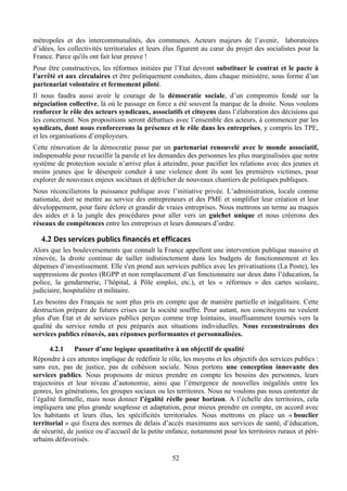 métropoles et des intercommunalités, des communes. Acteurs majeurs de l’avenir, laboratoires
d’idées, les collectivités territoriales et leurs élus figurent au cœur du projet des socialistes pour la
France. Parce qu'ils ont fait leur preuve !
Pour être constructives, les réformes initiées par l’Etat devront substituer le contrat et le pacte à
l’arrêté et aux circulaires et être politiquement conduites, dans chaque ministère, sous forme d’un
partenariat volontaire et fermement piloté.
Il nous faudra aussi avoir le courage de la démocratie sociale, d’un compromis fondé sur la
négociation collective, là où le passage en force a été souvent la marque de la droite. Nous voulons
renforcer le rôle des acteurs syndicaux, associatifs et citoyens dans l’élaboration des décisions qui
les concernent. Nos propositions seront débattues avec l’ensemble des acteurs, à commencer par les
syndicats, dont nous renforcerons la présence et le rôle dans les entreprises, y compris les TPE,
et les organisations d’employeurs.
Cette rénovation de la démocratie passe par un partenariat renouvelé avec le monde associatif,
indispensable pour recueillir la parole et les demandes des personnes les plus marginalisées que notre
système de protection sociale n’arrive plus à atteindre, pour pacifier les relations avec des jeunes et
moins jeunes que le désespoir conduit à une violence dont ils sont les premières victimes, pour
explorer de nouveaux enjeux sociétaux et défricher de nouveaux chantiers de politiques publiques.
Nous réconcilierons la puissance publique avec l’initiative privée. L’administration, locale comme
nationale, doit se mettre au service des entrepreneurs et des PME et simplifier leur création et leur
développement, pour faire éclore et grandir de vraies entreprises. Nous mettrons un terme au maquis
des aides et à la jungle des procédures pour aller vers un guichet unique et nous créerons des
réseaux de compétences entre les entreprises et leurs donneurs d’ordre.

   4.2 Des	
  services	
  publics	
  financés	
  et	
  efficaces	
  
Alors que les bouleversements que connaît la France appellent une intervention publique massive et
rénovée, la droite continue de tailler indistinctement dans les budgets de fonctionnement et les
dépenses d’investissement. Elle s'en prend aux services publics avec les privatisations (La Poste), les
suppressions de postes (RGPP et non remplacement d’un fonctionnaire sur deux dans l’éducation, la
police, la gendarmerie, l’hôpital, à Pôle emploi, etc.), et les « réformes » des cartes scolaire,
judiciaire, hospitalière et militaire.
Les besoins des Français ne sont plus pris en compte que de manière partielle et inégalitaire. Cette
destruction prépare de futures crises car la société souffre. Pour autant, nos concitoyens ne veulent
plus d'un État et de services publics perçus comme trop lointains, insuffisamment tournés vers la
qualité du service rendu et peu préparés aux situations individuelles. Nous reconstruirons des
services publics rénovés, aux réponses performantes et personnalisées.

       4.2.1   Passer d’une logique quantitative à un objectif de qualité
Répondre à ces attentes implique de redéfinir le rôle, les moyens et les objectifs des services publics :
sans eux, pas de justice, pas de cohésion sociale. Nous portons une conception innovante des
services publics. Nous proposons de mieux prendre en compte les besoins des personnes, leurs
trajectoires et leur niveau d’autonomie, ainsi que l’émergence de nouvelles inégalités entre les
genres, les générations, les groupes sociaux ou les territoires. Nous ne voulons pas nous contenter de
l’égalité formelle, mais nous donner l’égalité réelle pour horizon. A l’échelle des territoires, cela
impliquera une plus grande souplesse et adaptation, pour mieux prendre en compte, en accord avec
les habitants et leurs élus, les spécificités territoriales. Nous mettrons en place un « bouclier
territorial » qui fixera des normes de délais d’accès maximums aux services de santé, d’éducation,
de sécurité, de justice ou d’accueil de la petite enfance, notamment pour les territoires ruraux et péri-
urbains défavorisés.

                                                           52
 