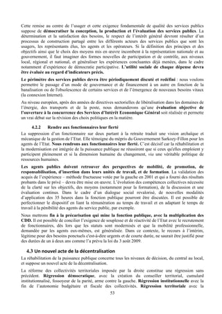 Cette remise au centre de l’usager et cette exigence fondamentale de qualité des services publics
suppose de démocratiser la conception, la production et l’évaluation des services publics. La
détermination et la satisfaction des besoins, le respect de l’intérêt général devront résulter d’un
processus de construction partagé entre les différents acteurs des services publics que sont les
usagers, les représentants élus, les agents et les opérateurs. Si la définition des principes et des
objectifs ainsi que le choix des moyens mis en œuvre incombent à la représentation nationale et au
gouvernement, il faut imaginer des formes nouvelles de participation et de contrôle, aux niveaux
local, régional et national, et généraliser les expériences concluantes déjà menées, dans le cadre
notamment d’expérience de démocratie participative. L’utilité sociale de chaque dépense devra
être évaluée au regard d’indicateurs précis.
Le périmètre des services publics devra être périodiquement discuté et redéfini : nous voulons
permettre le passage d’un mode de gouvernance et de financement à un autre en fonction de la
banalisation ou de l'obsolescence de certains services et de l’émergence de nouveaux besoins vitaux
(la connexion Internet).
Au niveau européen, après des années de directives sectorielles de libéralisation dans les domaines de
l’énergie, des transports et de la poste, nous demanderons qu’une évaluation objective de
l’ouverture à la concurrence des Services d’Intérêt Economique Général soit réalisée et permette
un vrai débat sur la révision des choix politiques en la matière.

      4.2.2    Rendre aux fonctionnaires leur fierté
La suppression d’un fonctionnaire sur deux partant à la retraite traduit une vision archaïque et
mécanique de la gestion de l’Etat. Elle témoigne du mépris du Gouvernement Sarkozy-Fillon pour les
agents de l’Etat. Nous rendrons aux fonctionnaires leur fierté. C’est décisif car la réhabilitation et
la modernisation est intégrée de la puissance publique ne réussiront que si ceux qu'elles emploient y
participent pleinement et si la dimension humaine du changement, via une véritable politique de
ressources humaines.
Les agents publics doivent retrouver des perspectives de mobilité, de promotion, de
responsabilisation, d’insertion dans leurs unités de travail, et de formation. La validation des
acquis de l’expérience – méthode fructueuse votée par la gauche en 2001 et qui a fourni des résultats
probants dans le privé – devra être mise en œuvre. L’évolution des compétences collectives nécessite
de la clarté sur les objectifs, des moyens (notamment pour la formation), de la discussion et une
évaluation continus. Dans le cadre d’un dialogue social revalorisé, de nouvelles modalités
d’application des 35 heures dans la fonction publique pourront être discutées. Il est possible de
perfectionner le dispositif en liant la rémunération au temps de travail et en adaptant le temps de
travail à la pénibilité des agents du service public, par exemple.
Nous mettrons fin à la précarisation qui mine la fonction publique, avec la multiplication des
CDD. Il est possible de concilier l’exigence de souplesse et de réactivité de l’Etat avec le recrutement
de fonctionnaires, dès lors que les statuts sont modernisés et que la mobilité professionnelle,
demandée par les agents eux-mêmes, est généralisée. Dans ce contexte, le recours à l’intérim,
légitime pour des besoins ponctuels c'est-à-dire urgents et de courte durée, ne saurait être justifié pour
des durées de un à deux ans comme l’a prévu la loi du 3 août 2009.

   4.3 Un	
  nouvel	
  acte	
  de	
  la	
  décentralisation	
  
La réhabilitation de la puissance publique concerne tous les niveaux de décision, du central au local,
et suppose un nouvel acte de la décentralisation.
La réforme des collectivités territoriales imposée par la droite constitue une régression sans
précédent. Régression démocratique, avec la création du conseiller territorial, cumulard
institutionnalisé, fossoyeur de la parité, arme contre la gauche. Régression institutionnelle avec la
fin de l’autonomie budgétaire et fiscale des collectivités. Régression territoriale avec la
                                                          53
 