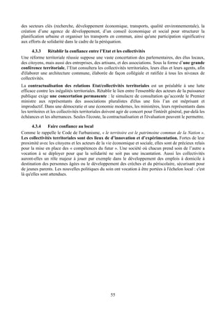 des secteurs clés (recherche, développement économique, transports, qualité environnementale), la
création d’une agence de développement, d’un conseil économique et social pour structurer la
planification urbaine et organiser les transports en commun, ainsi qu'une participation significative
aux efforts de solidarité dans le cadre de la péréquation.

      4.3.3    Rétablir la confiance entre l’Etat et les collectivités
Une réforme territoriale réussie suppose une vaste concertation des parlementaires, des élus locaux,
des citoyens, mais aussi des entreprises, des artisans, et des associations. Sous la forme d’une grande
conférence territoriale, l’Etat consultera les collectivités territoriales, leurs élus et leurs agents, afin
d'élaborer une architecture commune, élaborée de façon collégiale et ratifiée à tous les niveaux de
collectivités.
La contractualisation des relations Etat/collectivités territoriales est un préalable à une lutte
efficace contre les inégalités territoriales. Rétablir le lien entre l'ensemble des acteurs de la puissance
publique exige une concertation permanente : le simulacre de consultation qu’accorde le Premier
ministre aux représentants des associations pluralistes d'élus une fois l’an est méprisant et
improductif. Dans une démocratie et une économie modernes, les ministères, leurs représentants dans
les territoires et les collectivités territoriales doivent agir de concert pour l'intérêt général, par-delà les
échéances et les alternances. Seules l'écoute, la contractualisation et l'évaluation peuvent le permettre.

      4.3.4     Faire confiance au local
Comme le rappelle le Code de l'urbanisme, « le territoire est le patrimoine commun de la Nation ».
Les collectivités territoriales sont des lieux de d’innovation et d’expérimentation. Fortes de leur
proximité avec les citoyens et les acteurs de la vie économique et sociale, elles sont de précieux relais
pour la mise en place des « compétences du futur ». Une société où chacun prend soin de l’autre a
vocation à se déployer pour que la solidarité ne soit pas une incantation. Aussi les collectivités
auront-elles un rôle majeur à jouer par exemple dans le développement des emplois à domicile à
destination des personnes âgées ou le développement des crèches et du périscolaire, sécurisant pour
de jeunes parents. Les nouvelles politiques du soin ont vocation à être portées à l'échelon local : c'est
là qu'elles sont attendues.




                                                      55
 