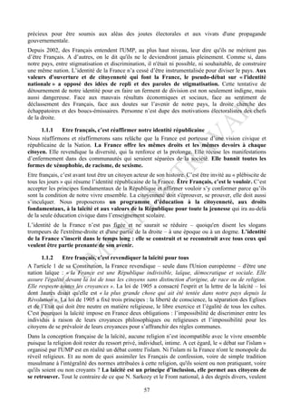 précieux pour être soumis aux aléas des joutes électorales et aux vivats d'une propagande
gouvernementale.
Depuis 2002, des Français entendent l'UMP, au plus haut niveau, leur dire qu'ils ne méritent pas
d’être Français. A d’autres, on le dit qu'ils ne le deviendront jamais pleinement. Comme si, dans
notre pays, entre stigmatisation et discrimination, il n'était ni possible, ni souhaitable, de construire
une même nation. L’identité de la France n’a cessé d’être instrumentalisée pour diviser le pays. Aux
valeurs d'ouverture et de citoyenneté qui font la France, le pseudo-débat sur « l'identité
nationale » a opposé des idées de repli et des paroles de stigmatisation. Cette tentative de
détournement de notre identité pour en faire un ferment de division est non seulement indigne, mais
aussi dangereuse. Face aux mauvais résultats économiques et sociaux, face au sentiment de
déclassement des Français, face aux doutes sur l’avenir de notre pays, la droite cherche des
échappatoires et des boucs-émissaires. Personne n’est dupe des motivations électoralistes des chefs
de la droite.

      1.1.1    Etre français, c’est réaffirmer notre identité républicaine
Nous réaffirmons et réaffirmerons sans relâche que la France est porteuse d’une vision civique et
républicaine de la Nation. La France offre les mêmes droits et les mêmes devoirs à chaque
citoyen. Elle revendique la diversité, qui la renforce et la prolonge. Elle récuse les manifestations
d’enfermement dans des communautés qui seraient séparées de la société. Elle bannit toutes les
formes de xénophobie, de racisme, de sexisme.
Etre français, c’est avant tout être un citoyen acteur de son histoire. C’est être invité au « plébiscite de
tous les jours » qui résume l’identité républicaine de la France. Être Français, c’est le vouloir. C’est
accepter les principes fondamentaux de la République et affirmer vouloir s’y conformer parce qu’ils
sont la condition de notre vivre ensemble. La citoyenneté doit s'éprouver, se prouver, elle doit aussi
s’inculquer. Nous proposerons un programme d’éducation à la citoyenneté, aux droits
fondamentaux, à la laïcité et aux valeurs de la République pour toute la jeunesse qui ira au-delà
de la seule éducation civique dans l’enseignement scolaire.
L’identité de la France n’est pas figée et ne saurait se réduire – quoiqu'en disent les slogans
trompeurs de l'extrême-droite et d'une partie de la droite – à une époque ou à un dogme. L’identité
de la France s’inscrit dans le temps long : elle se construit et se reconstruit avec tous ceux qui
veulent être partie prenante de son avenir.

      1.1.2    Etre français, c’est revendiquer la laïcité pour tous
A l'article 1 de sa Constitution, la France revendique – seule dans l'Union européenne – d'être une
nation laïque : « la France est une République indivisible, laïque, démocratique et sociale. Elle
assure l'égalité devant la loi de tous les citoyens sans distinction d'origine, de race ou de religion.
Elle respecte toutes les croyances ». La loi de 1905 a consacré l'esprit et la lettre de la laïcité – loi
dont Jaurès disait qu'elle est « la plus grande chose qui ait été tentée dans notre pays depuis la
Révolution ». La loi de 1905 a fixé trois principes : la liberté de conscience, la séparation des Eglises
et de l’Etat qui doit être neutre en matière religieuse, le libre exercice et l’égalité de tous les cultes.
C'est pourquoi la laïcité impose en France deux obligations : l’impossibilité de discriminer entre les
individus à raison de leurs croyances philosophiques ou religieuses et l’impossibilité pour les
citoyens de se prévaloir de leurs croyances pour s’affranchir des règles communes.
Dans la conception française de la laïcité, aucune religion n’est incompatible avec le vivre ensemble
puisque la religion doit rester du ressort privé, individuel, intime. A cet égard, le « débat sur l'islam »
organisé par l'UMP est en réalité un débat contre l'islam. Ni l'islam ni la France n'ont le monopole du
réveil religieux. Et au nom de quoi assimiler les Français de confession, voire de simple tradition
musulmane à l'intégralité des normes attribuées à cette religion, qu'ils soient ou non pratiquant, voire
qu'ils soient ou non croyants ? La laïcité est un principe d’inclusion, elle permet aux citoyens de
se retrouver. Tout le contraire de ce que N. Sarkozy et le Front national, à des degrés divers, veulent

                                                    57
 