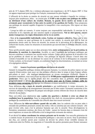 près de 18 % depuis 2002, les « violences physiques non crapuleuses » de 28 % depuis 2007. L’Etat
est apparu impuissant pour protéger les Français, notamment les plus fragiles.
L’efficacité de la droite en matière de sécurité est une rumeur infondée à laquelle les victimes –
toujours plus nombreuses, hélas – ne croient plus. L'UMP a mis en place une politique du chiffre,
au détriment d’une culture du résultat. Demain, la gauche devra mettre un terme à ces
errements pour reconstruire le lien entre la société et les gardiens de l'ordre. Nous proposons
une politique de sécurité capable d’apporter la tranquillité à nos concitoyens. Elle repose sur deux
principes.
- Lorsqu’un délit est commis, il existe toujours une responsabilité individuelle. Il convient de la
rechercher et d’y répondre par une sanction rapide et proportionnée. Nul ne doit ignorer, encore
moins transgresser, les règles élémentaires de la vie en société.
- Mais si la responsabilité individuelle existe, l'action est toujours collective. Parce que la lutte
contre la violence ne peut qu'émaner de la société tout entière, la sécurité doit être le fruit de
partenariats étroits entre les forces de sécurité, les acteurs de la prévention de la délinquance, les
collectivités locales, toutes les structures et associations qui œuvrent dans le domaine éducatif, social,
sanitaire.
Parce qu'elle prendra appui sur ces deux principes forts, notre actionreposera sur la prévention, la
dissuasion, la sanction, la réparation. Au-delà, ce sont l’ensemble des politiques publiques qui
doivent contribuer à construire une société moins violente. Croire que la question de la sécurité n’est
qu’un problème de sûreté est une illusion. Une politique de sécurité efficace s’inscrit dans une
volonté d’ensemble en vue de diminuer les causes de la violence et de la délinquance en conjurant
l’échec scolaire, en favorisant l’emploi, en combattant toutes les discriminations, en mettant un terme
à la ségrégation urbaine.

      1.2.1    Assurer la présence quotidienne des forces de sécurité
Garantir la tranquillité publique réclame des moyens humains. La mission de police repose sur une
capacité d'intervention, mais aussi sur une présence effective dans le temps et dans l'espace urbain,
péri-urbain et rural : elle implique nécessairement un niveau conséquent d'effectifs. Durant la
prochaine mandature, nous nous fixons un objectif de 10 000 postes supplémentaires de policiers et
gendarmes. Parce que la chaîne pénale doit être considérée dans sa globalité, nous mettrons
progressivement à niveau les moyens de la justice pour que la France rejoigne enfin les
premiers rangs européens, désengorger les tribunaux et mieux accueillir les victimes.
Nous définirons des « zones de sécurité prioritaire » qui mobiliseront, le temps nécessaire, les
services de répression et de renseignement concernés par la lutte contre l’économie souterraine et les
violences urbaines. Un magistrat du parquet sera désigné comme référent des forces de sécurité dans
chacune de ces zones.
Dans ces villes, nous déploierons une « police des quartiers » destinée à créer un climat de
confiance avec la population. Sous la responsabilité des chefs de circonscriptions publiques, elle
permettra la coordination de l’ensemble des effectifs dans leur ressort territorial.
Nous utiliserons la vidéo-surveillance quand elle est utile, dans les endroits clos ou pour aider à
résoudre des problèmes ponctuels comme des trafics. Elle ne constitue pas une solution miracle : elle
peut s'avérer utile, mais c'est la présence humaine qui crée la sécurité. Nous développerons la
formation, notamment continue, des forces de l'ordre : jamais les besoins dans ce domaine n'ont été
aussi impérieux en raison des difficultés et de la dangerosité croissante des métiers.
Il est décisif de mieux coordonner les acteurs présents sur le terrain. Une nouvelle génération de
« contrats locaux de protection et de tranquillité publiques » sera mise en œuvre. Sous la présidence
des élus, ces contrats auront pour vocation de devenir les piliers d’une véritable instance de
codécision entre les Préfets, les magistrats et l’ensemble des parties prenantes pour Donner naissance

                                                   59
 