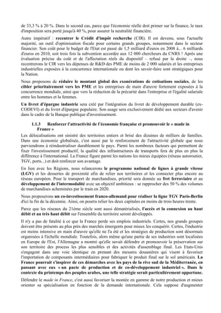 de 33,3 % à 20 %. Dans le second cas, parce que l'économie réelle doit primer sur la finance, le taux
d'imposition sera porté jusqu'à 40 %, pour assurer la neutralité financière.
Autre impératif : recentrer le Crédit d'impôt recherche (CIR). Il est devenu, sous l'actuelle
majorité, un outil d'optimisation fiscale pour certains grands groupes, notamment dans le secteur
financier. Son coût pour le budget de l'Etat est passé de 1,5 milliard d'euros en 2008 à... 6 milliards
d'euros en 2010, soit trois fois la subvention accordée aux 12 000 chercheurs du CNRS ! Après une
évaluation précise du coût et de l'affectation réels du dispositif – refusé par la droite –, nous
recentrerons le CIR vers les dépenses de R&D des PME de moins de 2 000 salariés et les entreprises
industrielles exposées à la concurrence internationale ou dont les savoir-faire sont stratégiques pour
la Nation.
Nous proposons de réduire le montant global des exonérations de cotisations sociales, de les
cibler prioritairement vers les PME et les entreprises de main d'œuvre fortement exposées à la
concurrence mondiale, ainsi que vers la réduction de la précarité dans l'entreprise et l'égalité salariale
entre les hommes et la femmes.
Un livret d'épargne industrie sera créé par l'intégration du livret de développement durable (ex-
CODEVI) et du livret d'épargne populaire. Son usage sera exclusivement dédié aux secteurs d'avenir
dans le cadre de la Banque publique d'investissement.

      1.1.3     Renforcer l'attractivité de l’économie française et promouvoir le « made in
          France »
Les délocalisations ont sinistré des territoires entiers et brisé des dizaines de milliers de familles.
Dans une économie globalisée, c'est aussi par le renforcement de l'attractivité globale que nous
parviendrons à réindustrialiser durablement le pays. Parmi les nombreux facteurs qui permettent de
fixer l'investissement productif, la qualité des infrastructures de transports fera de plus en plus la
différence à l'international. La France figure parmi les nations les mieux équipées (réseau autoroutier,
TGV, ports...) et doit renforcer son avantage.
En lien avec les Régions, nous relancerons le programme national de lignes à grande vitesse
(LGV) et les dessertes de proximité afin de relier nos territoires et les connecter plus encore au
réseau européen. Pour le transport de marchandises, priorité sera donnée au fret ferroviaire et au
développement de l'intermodalité avec un objectif ambitieux : se rapprocher des 50 % des volumes
de marchandises acheminées par le train en 2020.
Nous proposerons un co-investissement franco-allemand pour réaliser la ligne TGV Paris-Berlin
d'ici la fin de la décennie. Ainsi, on pourra relier les deux capitales en moins de trois heures trente.
Parce que les réseaux du 21ème siècle sont aussi dématérialisés, l'accès et la connexion au haut
débit et au très haut débit sur l'ensemble du territoire seront développés.
Il n'y a pas de fatalité à ce que la France perde ses emplois industriels. Certes, nos grands groupes
doivent être présents au plus près des marchés émergents pour mieux les conquérir. Certes, l'industrie
est moins intensive en main d'œuvre qu'elle ne l'a été et les stratégies de production sont désormais
organisées à l'échelle mondiale. Toutefois, alors même qu'une partie de ses industries sont localisées
en Europe de l'Est, l'Allemagne a montré qu'elle savait défendre et promouvoir la préservation sur
son territoire des process les plus sensibles et des activités d'assemblage final. Les Etats-Unis
s'engagent dans une voie identique en prenant des mesures douanières qui visent à favoriser
l'importation de composants intermédiaires pour fabriquer le produit final sur le sol américain. La
France pourrait s'inspirer de ces démarches avec les pays de la rive sud de la Méditerranée, en
passant avec eux « un pacte de production et de co-développement industriel ». Dans le
contexte du printemps des peuples arabes, une telle stratégie serait particulièrement opportune.
Défendre le made in France, c'est aussi favoriser la montée en gamme de notre production et mieux
orienter sa spécialisation en fonction de la demande internationale. Cela suppose d'augmenter
 