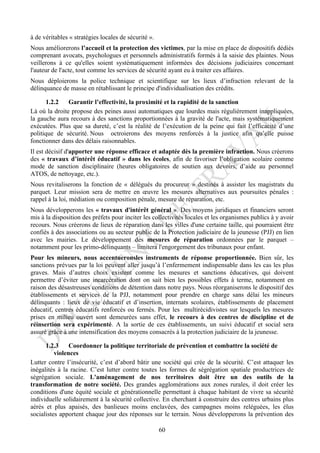 à de véritables « stratégies locales de sécurité ».
Nous améliorerons l’accueil et la protection des victimes, par la mise en place de dispositifs dédiés
comprenant avocats, psychologues et personnels administratifs formés à la saisie des plaintes. Nous
veillerons à ce qu'elles soient systématiquement informées des décisions judiciaires concernant
l'auteur de l'acte, tout comme les services de sécurité ayant eu à traiter ces affaires.
Nous déploierons la police technique et scientifique sur les lieux d’infraction relevant de la
délinquance de masse en rétablissant le principe d'individualisation des crédits.

       1.2.2   Garantir l’effectivité, la proximité et la rapidité de la sanction
Là où la droite propose des peines aussi automatiques que lourdes mais régulièrement inappliquées,
la gauche aura recours à des sanctions proportionnées à la gravité de l'acte, mais systématiquement
exécutées. Plus que sa dureté, c’est la réalité de l’exécution de la peine qui fait l’efficacité d’une
politique de sécurité. Nous octroierons des moyens renforcés à la justice afin qu’elle puisse
fonctionner dans des délais raisonnables.
Il est décisif d'apporter une réponse efficace et adaptée dès la première infraction. Nous créerons
des « travaux d’intérêt éducatif » dans les écoles, afin de favoriser l’obligation scolaire comme
mode de sanction disciplinaire (heures obligatoires de soutien aux devoirs, d’aide au personnel
ATOS, de nettoyage, etc.).
Nous revitaliserons la fonction de « délégués du procureur » destinés à assister les magistrats du
parquet. Leur mission sera de mettre en œuvre les mesures alternatives aux poursuites pénales :
rappel à la loi, médiation ou composition pénale, mesure de réparation, etc.
Nous développerons les « travaux d'intérêt général ». Des moyens juridiques et financiers seront
mis à la disposition des préfets pour inciter les collectivités locales et les organismes publics à y avoir
recours. Nous créerons de lieux de réparation dans les villes d'une certaine taille, qui pourraient être
confiés à des associations ou au secteur public de la Protection judiciaire de la jeunesse (PJJ) en lien
avec les mairies. Le développement des mesures de réparation ordonnées par le parquet –
notamment pour les primo-délinquants – limitera l'engorgement des tribunaux pour enfant.
Pour les mineurs, nous accentueronsles instruments de réponse proportionnée. Bien sûr, les
sanctions prévues par la loi peuvent aller jusqu’à l’enfermement indispensable dans les cas les plus
graves. Mais d’autres choix existent comme les mesures et sanctions éducatives, qui doivent
permettre d’éviter une incarcération dont on sait bien les possibles effets à terme, notamment en
raison des désastreuses conditions de détention dans notre pays. Nous réorganiserons le dispositif des
établissements et services de la PJJ, notamment pour prendre en charge sans délai les mineurs
délinquants : lieux de vie éducatif et d’insertion, internats scolaires, établissements de placement
éducatif, centres éducatifs renforcés ou fermés. Pour les multirécidivistes sur lesquels les mesures
prises en milieu ouvert sont demeurées sans effet, le recours à des centres de discipline et de
réinsertion sera expérimenté. A la sortie de ces établissements, un suivi éducatif et social sera
assuré grâce à une intensification des moyens consacrés à la protection judiciaire de la jeunesse.

      1.2.3     Coordonner la politique territoriale de prévention et combattre la société de
          violences
Lutter contre l’insécurité, c’est d’abord bâtir une société qui crée de la sécurité. C’est attaquer les
inégalités à la racine. C’est lutter contre toutes les formes de ségrégation spatiale productrices de
ségrégation sociale. L'aménagement de nos territoires doit être un des outils de la
transformation de notre société. Des grandes agglomérations aux zones rurales, il doit créer les
conditions d'une équité sociale et générationnelle permettant à chaque habitant de vivre sa sécurité
individuelle solidairement à la sécurité collective. En cherchant à construire des centres urbains plus
aérés et plus apaisés, des banlieues moins enclavées, des campagnes moins reléguées, les élus
socialistes apportent chaque jour des réponses sur le terrain. Nous développerons la prévention des

                                                      60
 