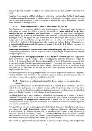 approuvée par une majorité des 3/5èmes des Commissions des lois de l'Assemblée nationale et du
Sénat.
Nous inscrirons dans la loi l’interdiction des instructions individuelles du Garde des Sceaux.
Celui-ci mènera sa politique pénale et judiciaire au moyen de directives générales. Une fois par an, il
rendra compte au Parlement de la mise en œuvre de sa politique. Ce rapport donnera lieu à un débat
public annuel sur la politique pénale.

      1.3.2     Garantir des procédures justes et respectueuses des libertés
Dans l’état de notre organisation judiciaire, nous sommes attachés à l’existence du juge d’instruction,
indépendant, en charge des affaires criminelles ou complexes. Nous maintiendrons les juges
d'instruction pour les affaires les plus importantes. Les enquêtes les plus longues correspondant
nécessairement aux affaires les plus complexes, nous limiterons la durée des enquêtes préliminaires
du parquet au-delà de laquelle un juge d'instruction devra être désigné. Dès lors qu’il existe des
charges graves et concordantes, un juge doit être saisi. A terme, nous mettrons en œuvre la
collégialité de l’instruction. Toute personne, mise en cause ou victime, doit se voir garantir une
procédure équitable et contradictoire, assurant le respect des droits de la défense, y compris lors
des enquêtes préliminaires.
Nous garantirons l'autorité des magistrats enquêteurs sur la police judiciaire. Les magistrats en
charge des enquêtes doivent avoir les moyens d’exercer un réel pouvoir d’impulsion et de direction
sur la police judiciaire.
Les compétences de l’actuel juge des libertés et de la détention seront élargies pour lui permettre
d’être un véritable « juge des libertés », dont la compétence lui permettra de veiller au respect des
libertés et de statuer sur l’ensemble du contentieux relatif à la liberté d’aller et venir, y compris dans
le cadre de l’enquête. Il veillera au respect des procédures : contrôle de toute mesure attentatoire aux
libertés pendant l’enquête (perquisitions, écoutes, mesures privatives de liberté...), vérification de son
bien fondé et des conditions de sa mise en œuvre, mais également rétention des étrangers,
hospitalisation d'office, etc.
Nous mettrons en œuvre la collégialité pour toutes les décisions de privations de libertés. La garde à
vue sera réformée pour être réservée aux infractions graves et afin que les droits du justiciable soit
respectés. Le recours à la comparution immédiate sera limité.

      1.3.3   Rapprocher la justice des citoyens et lui donner les moyens nécessaires à ses
         missions
La justice doit retrouver son fonctionnement normal et sa sérénité. Nous remettrons à niveau le
budget de notre justice pour que la France rejoigne enfin les premiers rangs européens. Nous
mettrons en œuvre un plan pluriannuel de rattrapage pour augmenter significativement les effectifs et
les moyens alloués, et engager la modernisation de son fonctionnement.
La réforme brutale de la carte judiciaire a déséquilibré l’organisation de la justice et a laissé à
l’abandon des territoires entiers. En corrigeant les erreurs les plus criantes, nous engagerons une
réflexion générale sur l’organisation territoriale de la justice. Son but sera d’assurer à l’avenir
une répartition des moyens répondant aux besoins et de rechercher la meilleure cohérence possible
avec la carte administrative.
Pour garantir aux citoyens un accès, partout sur le territoire, à la justice des affaires quotidiennes,
nous créerons des « pôles de proximité », répartis sur la base du maillage des tribunaux d’instance.
Y seront instruites les affaires touchant à la vie quotidienne des Français et qui relèvent de la
compétence habituelle du tribunal d’instance. Certaines compétences relevant du tribunal de grande
instance (affaires familiales, justice des mineurs) leur seront également confiées afin que les citoyens
puissent voir traitées près de chez eux les affaires qui leur sont proches.
Pour assurer une égalité dans l’accès au droit et à la justice et tisser un maillage territorial pertinent,
                                                    62
 