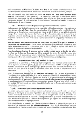 nous développerons les Maisons de la Justice et du droit en lien avec les collectivités locales. Nous
leur donnerons les moyens matériels et humains d’assurer leurs missions d’assistance juridique.
Pour que l’égalité entre justiciables soit réelle, les moyens de l’aide juridictionnelle seront
soutenus en renforçant la participation de l’Etat, essentielle, mais aussi en recherchant d’autres
modalités de financement. Au sein des tribunaux, nous créerons des lieux de concertation et de
consultation composés de professionnels et de représentants d'usagers afin d'associer les usagers au
fonctionnement de leurs tribunaux.

      1.3.4    Améliorer l’accueil, la prise en charge et l’information des victimes
La justice doit être facilitatrice, protectrice et réparatrice à l'égard des victimes. Nous mettrons en
place des accueils spécifiques dans les commissariats et les tribunaux. La possibilité pour les
victimes de se domicilier au commissariat sera prévue et dès le dépôt de leur plainte, un guide
pratique leur permettra de disposer de l’ensemble des informations nécessaires au suivi de la
procédure. Une aide psychologique leur sera proposée le cas échéant. Des instruments de télé-
procédures seront mis en place pour que les victimes connaissent en temps réel l’évolution de leur
plainte.
Nous rétablirons une possibilité directe de constitution de partie civile par les victimes et
faciliterons leur indemnisation. Afin d’assurer une meilleure prise en compte effective de leurs
droits, nous proposerons que la victime puisse saisir le juge, y compris en urgence, pour obtenir des
mesures de protection personnelle ou patrimoniale.
Nous introduirons l’action de groupe, tant en matière pénale qu’au civil, afin de mieux
protéger les victimes de dommages de faible montant. Les droits des individus seront ainsi
renforcés face à la puissance de groupes industriels, financiers ou commerciaux, notamment en
matière de droit de la consommation, de droit de l’environnement ou de santé publique.

       1.3.5    Une justice efficace pour faire respecter les règles
La récidive est le symptôme de l’échec de la réponse pénale. Nous mènerons une évaluation des
textes législatifs en matière pénale, de ce qui doit être maintenu, modifié ou abrogé. C’est un
préalable à la mise en œuvre d’une politique pénale efficace. Nous ouvrirons le chantier de la
révision du code pénal et du code de procédure pénale dans un but de simplification et de
clarification.
Nous développerons l’application de sanctions diversifiées. Le recours systématique à
l’emprisonnement, sans considération de la gravité relative des faits ni de la personnalité de l’auteur,
est aujourd’hui un des principaux facteurs de récidive et d’inscription dans la délinquance de
certaines catégories de la population. Nous restaurerons une échelle des sanctions pénales lisible et
proportionnée, en réaffirmant que l’emprisonnement est la peine ultime de notre échelle pénale et
non la règle. Elle sera réservée aux crimes et aux délits les plus graves. Toute solution alternative sera
préalablement recherchée.

       1.3.6    Préserver la spécificité de la justice des mineurs
Un mineur n’est pas un majeur miniature mais un adulte en devenir. Adapter la justice aux mineurs
demande de privilégier les sanctions réparatrices, qui mieux comprises, sont plus efficaces. Nous
voulons réaffirmer le rôle essentiel de l’Etat qui consiste à empêcher les jeunes de commettre une
première infraction et ensuite de récidiver. Cela ne pourra se faire qu’avec un développement d’une
forte et transversale politique de l’enfance et de la jeunesse, qui suppose une intervention publique
forte et un renforcement de la pédopsychiatrie.
Nous réorganiserons le dispositif des établissements et services de la protection judiciaire de la
jeunesse (PJJ), notamment pour les mineurs délinquants : lieux de vie éducatif et d’insertion,
internats scolaires, établissements de placement éducatif, centres éducatifs renforcés ou fermés. Nous

                                                   63
 