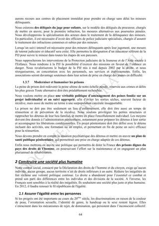 aurons recours aux centres de placement immédiat pour prendre en charge sans délai les mineurs
délinquants.
Nous créerons des délégués du juge pour enfants, sur le modèle des délégués du procureur, chargés
de mettre en œuvre, pour la première infraction, les mesures alternatives aux poursuites pénales.
Nous développerons la spécialisation des acteurs dans le traitement de la délinquance des mineurs.
En particulier, il est nécessaire d’avoir des officiers de police judiciaire spécialisés, chargés d’assurer
le traitement des infractions commises et subies par des mineurs.
Lorsqu’un suivi intensif est nécessaire pour des mineurs délinquants après leur jugement, une mesure
de tutorat judiciaire et éducatif sera créée. Elle permettra la désignation d’un éducateur référent de la
PJJ pour suivre le mineur dans toutes les étapes de son parcours.
Nous rapprocherons les interventions de la Protection judiciaire de la Jeunesse et de l’Aide sociale à
l'Enfance. Nous rendrons à la PJJ la possibilité d’exercer des missions en faveur de l’enfance en
danger. Nous revaloriserons le budget de la PJJ mis à mal depuis 2002 par la droite, et nous
réorganiserons, en concertation avec les personnels, ses services et établissements. Enfin, les
associations seront davantage soutenues dans leur action de prise en charge des jeunes en difficulté.

      1.3.7    Moderniser et humaniser les prisons
La peine de prison doit redevenir la peine ultime de notre échelle pénale, réservée aux crimes et délits
les plus graves Toute alternative doit être préalablement recherchée.
Nous voulons mettre en place une véritable politique d’aménagement des peines fondée sur un
projet individualisé et un suivi approprié, afin d’éviter les sorties sèches, souvent facteur de
récidive, mais aussi de mettre un terme à une surpopulation carcérale insupportable.
La prison ne doit pas être seulement un lieu d’enfermement, elle doit être aussi un temps de
réinsertion et de prévention de la récidive. Nous voulons privilégier les petites structures et
rapprocher les détenus de leur lieu familial, et mettre en place l'encellulement individuel. Les moyens
doivent être donnés à l’administration pénitentiaire, notamment pour préparer les détenus à leur sortie
et accompagner les libérations conditionnelles. Un projet pénitentiaire doit être défini avec le détenu
incluant des activités, une formation ou un emploi, et permettant en fin de peine un suivi efficace
pour la réinsertion.
Nous devons prendre en compte la situation psychiatrique des détenus et mettre en œuvre un plan de
santé publique pénitentiaire, qui permettrait une prise en charge adaptée de ces détenus.
Enfin nous mettrons en œuvre une politique qui permettra de doter la France des prisons dignes du
pays des droits de l’homme, en poursuivant l’effort sur la maintenance et en engageant un plan
pluriannuel de réhabilitation.

2 Construire	
  une	
  société	
  plus	
  humaine	
  
Notre contrat social, consacré par la Déclaration des droits de l’homme et du citoyen, exige qu’aucun
individu, aucun groupe, aucun territoire n’ait de droits inférieurs à un autre. Réduire les inégalités de
fait réclame une volonté politique continue. La droite a abandonné pour l’essentiel ce combat et
prend son parti des différences entre les individus et des divisions de la société. A l'inverse, les
Français sont sensibles à la réalité des inégalités. Ils souhaitent une société plus juste et plus humaine.
En 2012, il faudra renouer le fil républicain de l'égalité.

   2.1 Assurer	
  l’égalité	
  entre	
  les	
  personnes	
  
Si les progrès ont été importants au cours du 20ème siècle, les discriminations en raison de la couleur
de peau, l’orientation sexuelle, l’identité de genre, le handicap ou le sexe restent légion. Elles
s’enracinent dans les mécanismes de rejet, de domination, qui persistent dans l’inconscient collectif.

                                                         64
 