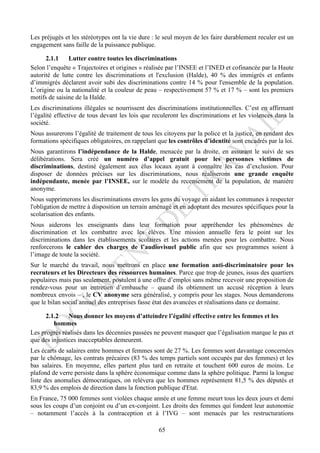 Les préjugés et les stéréotypes ont la vie dure : le seul moyen de les faire durablement reculer est un
engagement sans faille de la puissance publique.

      2.1.1    Lutter contre toutes les discriminations
Selon l’enquête « Trajectoires et origines » réalisée par l’INSEE et l’INED et cofinancée par la Haute
autorité de lutte contre les discriminations et l'exclusion (Halde), 40 % des immigrés et enfants
d’immigrés déclarent avoir subi des discriminations contre 14 % pour l'ensemble de la population.
L’origine ou la nationalité et la couleur de peau – respectivement 57 % et 17 % – sont les premiers
motifs de saisine de la Halde.
Les discriminations illégales se nourrissent des discriminations institutionnelles. C’est en affirmant
l’égalité effective de tous devant les lois que reculeront les discriminations et les violences dans la
société.
Nous assurerons l’égalité de traitement de tous les citoyens par la police et la justice, en rendant des
formations spécifiques obligatoires, en rappelant que les contrôles d’identité sont encadrés par la loi.
Nous garantirons l’indépendance de la Halde, menacée par la droite, en assurant le suivi de ses
délibérations. Sera créé un numéro d’appel gratuit pour les personnes victimes de
discriminations, destiné également aux élus locaux ayant à connaître les cas d’exclusion. Pour
disposer de données précises sur les discriminations, nous réaliserons une grande enquête
indépendante, menée par l’INSEE, sur le modèle du recensement de la population, de manière
anonyme.
Nous supprimerons les discriminations envers les gens du voyage en aidant les communes à respecter
l'obligation de mettre à disposition un terrain aménagé et en adoptant des mesures spécifiques pour la
scolarisation des enfants.
Nous aiderons les enseignants dans leur formation pour appréhender les phénomènes de
discrimination et les combattre avec les élèves. Une mission annuelle fera le point sur les
discriminations dans les établissements scolaires et les actions menées pour les combattre. Nous
renforcerons le cahier des charges de l’audiovisuel public afin que ses programmes soient à
l’image de toute la société.
Sur le marché du travail, nous mettrons en place une formation anti-discriminatoire pour les
recruteurs et les Directeurs des ressources humaines. Parce que trop de jeunes, issus des quartiers
populaires mais pas seulement, postulent à une offre d’emploi sans même recevoir une proposition de
rendez-vous pour un entretien d’embauche – quand ils obtiennent un accusé réception à leurs
nombreux envois – , le CV anonyme sera généralisé, y compris pour les stages. Nous demanderons
que le bilan social annuel des entreprises fasse état des avancées et réalisations dans ce domaine.

     2.1.2     Nous donner les moyens d’atteindre l’égalité effective entre les femmes et les
         hommes
Les progrès réalisés dans les décennies passées ne peuvent masquer que l’égalisation marque le pas et
que des injustices inacceptables demeurent.
Les écarts de salaires entre hommes et femmes sont de 27 %. Les femmes sont davantage concernées
par le chômage, les contrats précaires (83 % des temps partiels sont occupés par des femmes) et les
bas salaires. En moyenne, elles partent plus tard en retraite et touchent 600 euros de moins. Le
plafond de verre persiste dans la sphère économique comme dans la sphère politique. Parmi la longue
liste des anomalies démocratiques, on relèvera que les hommes représentent 81,5 % des députés et
83,9 % des emplois de direction dans la fonction publique d'Etat.
En France, 75 000 femmes sont violées chaque année et une femme meurt tous les deux jours et demi
sous les coups d’un conjoint ou d’un ex-conjoint. Les droits des femmes qui fondent leur autonomie
– notamment l’accès à la contraception et à l’IVG – sont menacés par les restructurations

                                                  65
 