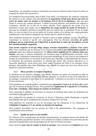 hospitalières : les inégalités sociales et territoriales s'en trouvent renforcées dans l’accès à la santé. La
conquête des droits reste à poursuivre.
Les entreprises devront procéder, dans le délai d’une année, à un diagnostic des situations comparées
des salarié-e-s et des salariés. Nous privilégierons la négociation sociale pour diviser par deux les
écarts de salaire entre les femmes et les hommes d'ici la fin de la législature, ainsi que pour
limiter le recours aux contrats précaires. A défaut d’accords négociés, une pénalité sera imposée à
l’entreprise, calculée sur la base de sa masse salariale. Nous engagerons une action avec les
partenaires sociaux pour tendre vers la disparition des temps partiels de moins de 20 heures et
pour que les entreprises facilitent la possibilité pour les salariés qui le souhaitent d’avoir un temps
plein. La mise en place d’un service public de la petite enfance et la réforme des congés parentaux
contribueront à une meilleure intégration des femmes dans le marché du travail.
Nous souhaitons promouvoir la parité et l’étendre à toute la sphère publique, qu’elle soit politique,
économique ou sociale et qu’elle soit contraignante. Pour les élections nationales, les partis
politiques qui ne respecteront pas l’objectif de la parité dans le cadre des investitures verront
leur dotation publique supprimée.
Nous ferons respecter la loi qui oblige chaque structure hospitalière à disposer d’un centre
IVG. Nous souhaitons que les mineures et les mineurs aient accès à une contraception gratuite et
anonyme auprès des médecins généralistes. Un Observatoire national sur les violences faites aux
femmes sera créé, il assurera notamment une formation pour les professionnels concernés. Nous
combattrons l’exploitation commerciale de la personne humaine par le vote d’une loi qui attaquera le
système de la prostitution, en favorisant la prévention par l’éducation, le démantèlement des réseaux,
la réinsertion des personnes prostituées, la sanction des clients. Des mesures éducatives et, si
nécessaire législatives, seront prises pour lutter contre l’excision des filles et les mariages forcés,
pratiques inacceptables dans notre République car contraire au respect que nous nous faisons de la
dignité de la personne humaine.

      2.1.3    Mieux prendre en compte le handicap
Le handicap est une situation répandue. Une famille française sur quatre est concernée et subit les
conséquences d’une absence de politique publique adéquate. Le travail est le lieu où les difficultés et
les préjugés s’expriment le plus. Dans la vie quotidienne, l’isolement est souvent le lot de beaucoup
de nos concitoyens.
Nous prendrons une série de mesures volontaristes pour permettre l’accès à la vie de la cité, quelle
que soit la situation de chaque citoyen. Nous garantirons l’application de l’Agenda 22 et l’existence
d’un volet « handicap » dans chaque loi soumise au Parlement.
Nous assurerons la présence de personnes en situation de handicap dans toutes les institutions les
concernant ou les représentant.
Nous assurerons une garantie de ressources en élevant l’Allocation Adulte Handicapée et agiront
pour faire en sorte que le complément de ressources atteigne 80 % du Smic.
Nous durcirons les sanctions en cas de non-respect par les entreprises et les collectivités de
l’obligation d’employer 6 % de salariés en situation de handicap.
Nous rendrons accessibles tous les services de l’Etat et les administrations. Des campagnes de
sensibilisation seront réalisées.

       2.1.4  Egalité des genres et des familles
En l’absence d’une reconnaissance des familles homoparentales, les analyses précises font défaut. On
estime cependant que plusieurs dizaines voire centaines de milliers d’enfants sont concernées par des
situations homoparentales sans être protégées par des liens de filiation reconnus.
Nous ouvrirons pour tous les couples le droit au mariage. Nous autoriserons l’adoption pour tous

                                                     66
 