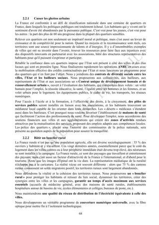 2.2.1      Casser les ghettos urbains
La France est confrontée à un défi de réunification nationale dans une centaine de quartiers en
France, dans lesquels les politiques publiques ont totalement échoué. Les habitants qui y vivent ont le
sentiment d'avoir été abandonnés par la puissance publique. C'est vrai pour les jeunes, c'est vrai pour
les autres : la part des plus de 60 ans progresse dans la plupart des quartiers sensibles.
Relever ces quartiers est non seulement un impératif moral et politique, mais c'est aussi un levier de
croissance et de compétitivité pour la nation. Quand les moyens et la reconnaissance sont réels, ces
territoires sont une source impressionnante de talents et d’énergies. Il y a d’innombrables exemples
de villes qui ont su investir dans l’avenir, trouver les ressources pour faire face aux injustices avec
des dispositifs innovants en partenariat avec les associations, bâtir des structures représentatives des
habitants pour qu'il puissent s'exprimer et participer.
Rétablir la confiance dans ces quartiers impose que l’Etat soit présent à côté des villes et des élus
locaux qui sont en première ligne. Nous finaliserons rapidement les opérations ANRU en cours avec
la mobilisation effective des crédits contractualisés par l’Etat et nous lancerons un programme pour
des quartiers qui n’en font pas l’objet. Nous y joindrons des contrats de diversité sociale entre les
villes, l’Etat et les bailleurs sociaux. Nous proposerons aux collectivités, aux bailleurs, aux
représentants de l’Etat et aux associations un « Contrat unique de développement humain et de
renouvellement urbain », ouvert à l’évaluation des habitants, qui comportera deux volets : un volet
humain pour l’emploi, la réussite éducative, la santé, l’égalité entre les hommes et les femmes, et un
volet urbain pour le logement, les équipements publics, le cadre de vie, les transports, les réseaux
numériques.
Pour l’accès à l’école et à la formation, à l’effectivité des droits, à la citoyenneté, des pôles de
services publics seront installés en liaison avec les associations, et les habitants trouveront un
médiateur local capable de les orienter dans leurs démarches. Les « déserts » médicaux s’étendent
aussi dans les banlieues. C'est pourquoi nous voulons favoriser l’établissement de maisons de santé
qui faciliteront l’action des professionnels de santé. Pour développer l'emploi, nous accorderons des
soutiens financiers aux villes et aux agglomérations qui créent des zones d’activités rendues
attractives par la mutualisation des services, proposant des emplois adaptés aux compétences locales.
La« police des quartiers », placée sous l'autorité des commissaires de la police nationale, sera
présente au quotidien auprès de la population pour assurer la tranquillité.

      2.2.2     Bâtir un bouclier rural
La France rurale n’est pas qu’une population agricole, elle est diverse sociologiquement : 35 % des
ouvriers y habitent et y travaillent. Ces vingt dernières années, essentiellement parce que le coût du
logement dans les villes-centres ou à leur périphérie immédiate était devenu trop élevé, des néoruraux
se sont installés à la campagne. La France rurale, ce sont des paysages que travaillent et entretiennent
des paysans, mais c'est aussi un facteur d'attractivité de la France à l'international, et d'abord pour le
tourisme. Reste que les images d'Epinal ont la vie dure. La représentation médiatique de la ruralité
n'échappe pas à la caricature. La réalité vécue est souvent différente : alors que 75 % des cantons
ruraux connaissent un solde migratoire positif, les territoires ruraux sont largement abandonnés.
Nous défendrons la vitalité et la cohésion des territoires ruraux. Nous proposerons un « bouclier
rural » pour protéger les habitants et retisser du lien social, dynamiser les territoires, créer des
synergies entre les villes et les campagnes, garantir un temps d’accès maximum aux services
essentiels (accueils de médecine général, avec des maisons de santé rurales, établissements
hospitaliers autour de bassins de vie, écoles élémentaires et collèges, bureaux de poste, etc.).
Nous maintiendrons une qualité du réseau de distribution de l’électricité équivalente à celle des
villes.
Nous développerons un véritable programme de couverture numérique universelle, avec la fibre
optique pour mettre fin à l’isolement technologique.

                                                   68
 