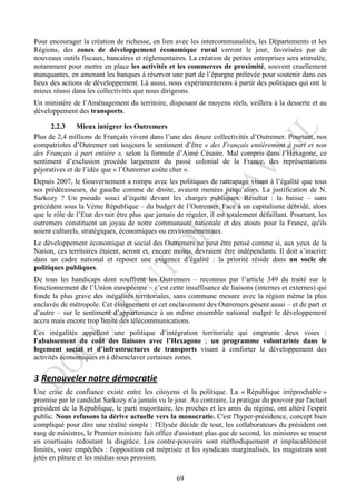 Pour encourager la création de richesse, en lien avec les intercommunalités, les Départements et les
Régions, des zones de développement économique rural verront le jour, favorisées par de
nouveaux outils fiscaux, bancaires et réglementaires. La création de petites entreprises sera stimulée,
notamment pour mettre en place les activités et les commerces de proximité, souvent cruellement
manquantes, en amenant les banques à réserver une part de l’épargne prélevée pour soutenir dans ces
lieux des actions de développement. Là aussi, nous expérimenterons à partir des politiques qui ont le
mieux réussi dans les collectivités que nous dirigeons.
Un ministère de l’Aménagement du territoire, disposant de moyens réels, veillera à la desserte et au
développement des transports.

      2.2.3     Mieux intégrer les Outremers
Plus de 2,4 millions de Français vivent dans l’une des douze collectivités d’Outremer. Pourtant, nos
compatriotes d’Outremer ont toujours le sentiment d’être « des Français entièrement à part et non
des Français à part entière », selon la formule d’Aimé Césaire. Mal compris dans l’Hexagone, ce
sentiment d’exclusion procède largement du passé colonial de la France, des représentations
péjoratives et de l’idée que « l’Outremer coûte cher ».
Depuis 2007, le Gouvernement a rompu avec les politiques de rattrapage visant à l’égalité que tous
ses prédécesseurs, de gauche comme de droite, avaient menées jusqu’alors. La justification de N.
Sarkozy ? Un pseudo souci d’équité devant les charges publiques. Résultat : la baisse – sans
précédent sous la Vème République – du budget de l’Outremer. Face à un capitalisme débridé, alors
que le rôle de l’Etat devrait être plus que jamais de réguler, il est totalement défaillant. Pourtant, les
outremers constituent un joyau de notre communauté nationale et des atouts pour la France, qu'ils
soient culturels, stratégiques, économiques ou environnementaux.
Le développement économique et social des Outremers ne peut être pensé comme si, aux yeux de la
Nation, ces territoires étaient, seront et, encore moins, devraient être indépendants. Il doit s’inscrire
dans un cadre national et reposer une exigence d’égalité : la priorité réside dans un socle de
politiques publiques.
De tous les handicaps dont souffrent les Outremers – reconnus par l’article 349 du traité sur le
fonctionnement de l’Union européenne – c’est cette insuffisance de liaisons (internes et externes) qui
fonde la plus grave des inégalités territoriales, sans commune mesure avec la région même la plus
enclavée de métropole. Cet éloignement et cet enclavement des Outremers pèsent aussi – et de part et
d’autre – sur le sentiment d’appartenance à un même ensemble national malgré le développement
accru mais encore trop limité des télécommunications.
Ces inégalités appellent une politique d’intégration territoriale qui emprunte deux voies :
l’abaissement du coût des liaisons avec l’Hexagone ; un programme volontariste dans le
logement social et d’infrastructures de transports visant à conforter le développement des
activités économiques et à désenclaver certaines zones.

3 Renouveler	
  notre	
  démocratie	
  
Une crise de confiance existe entre les citoyens et la politique. La « République irréprochable »
promise par le candidat Sarkozy n'a jamais vu le jour. Au contraire, la pratique du pouvoir par l'actuel
président de la République, le parti majoritaire, les proches et les amis du régime, ont altéré l'esprit
public. Nous refusons la dérive actuelle vers la monocratie. C'est l'hyper-présidence, concept bien
compliqué pour dire une réalité simple : l'Elysée décide de tout, les collaborateurs du président ont
rang de ministres, le Premier ministre fait office d'assistant plus que de second, les ministres se muent
en courtisans redoutant la disgrâce. Les contre-pouvoirs sont méthodiquement et implacablement
limités, voire empêchés : l'opposition est méprisée et les syndicats marginalisés, les magistrats sont
jetés en pâture et les médias sous pression.

                                                   69
 