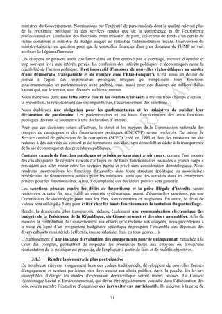 ministres du Gouvernement. Nominations par l'exécutif de personnalités dont la qualité relevait plus
de la proximité politique ou des services rendus que de la compétence et de l'expérience
professionnelles. Confusion des fonctions entre trésorier de parti, collecteur de fonds d'un cercle de
riches donateurs et ministre du Budget auquel est rattachée l'administration fiscale. Intervention du
ministre-trésorier en question pour que le conseiller financier d'un gros donateur de l'UMP se voit
attribuer la Légion d'honneur.
Les citoyens ne peuvent avoir confiance dans un Etat entravé par le copinage, menacé d’opacité et
trop souvent livré aux intérêts privés. La confusion des intérêts politiques et économiques ruine la
crédibilité de l’action politique. Il est impératif d’imposer de nouvelles règles éthiques au service
d’une démocratie transparente et de rompre avec l'Etat-Fouquet's. C'est aussi un devoir de
justice à l'égard des responsables politiques intègres qui remplissent leurs fonctions
gouvernementales et parlementaires avec probité, mais aussi pour ces dizaines de milliers d'élus
locaux qui, sur le terrain, sont dévoués au bien commun.
Nous mènerons donc une lutte active contre les conflits d’intérêts à travers trois champs d'action :
la prévention, le renforcement des incompatibilités, l’accroissement des sanctions.
Nous établirons une obligation pour les parlementaires et les ministres de publier leur
déclaration de patrimoine. Les parlementaires et les hauts fonctionnaires des trois fonctions
publiques devront se soumettre à une déclaration d’intérêts.
Pour que ces décisions soient effectives, le statut et les moyens de la Commission nationale des
comptes de campagnes et des financements politiques (CNCCFP) seront renforcés. De même, le
Service central de prévention de la corruption (SCPC), créé en 1993 et dont les missions ont été
réduites à des activités de conseil et de formations aux élus, sera consolidé et dédié à la transparence
de la vie économique et des procédures publiques.
Certains cumuls de fonction publiques et privées ne sauraient avoir cours, comme l'ont montré
des cas choquants de députés avocats d'affaires ou de hauts fonctionnaires issus des « grands corps »
procédant aux aller-retour entre les secteurs public et privé sans considération déontologique. Nous
rendrons incompatibles les fonctions dirigeantes dans toute structure (politique ou associative)
bénéficiaire de financements publics pour les ministres, ainsi que des activités dans les entreprises
privées pour les fonctionnaires. Ainsi, l’exemplarité des décideurs publics sera garantie.
Les sanctions pénales contre les délits de favoritisme et la prise illégale d’intérêts seront
renforcées. A cette fin, sera établi un contrôle systématique, assorti d'éventuelles sanctions, par une
Commission de déontologie pour tous les élus, fonctionnaires et magistrats. En outre, le délai de
viduité sera rallongé à 5 ans pour éviter chez les hauts fonctionnaires la tentation du pantouflage.
Rendre la démocratie plus transparente réclame également une communication électronique des
budgets de la Présidence de la République, du Gouvernement et des deux assemblées. Afin de
mesurer la contribution du Gouvernement aux efforts qu'il réclame aux citoyens, nous procéderons à
la mise en ligne d’un programme budgétaire spécifique regroupant l’ensemble des dépenses des
divers cabinets ministériels (effectifs, masse salariale, frais en tous genres…).
L’établissement d’une instance d’évaluation des engagements pour le quinquennat, rattachée à la
Cour des comptes, permettrait de respecter les promesses faites aux citoyens ou, lorsqu'une
réorientation de la politique est proposée, de l'expliquer à partir de faits et de réalités objectives.

       3.1.3   Rendre la démocratie plus participative
De nombreux citoyens s’organisent hors des cadres traditionnels, développent de nouvelles formes
d’engagement et veulent participer plus directement aux choix publics. Avec la gauche, les leviers
susceptibles d’élargir les modes d'expression démocratique seront mieux utilisés. Le Conseil
Economique Social et Environnemental, qui devra être régulièrement consulté dans l’élaboration des
lois, pourra prendre l’initiative d’organiser des jurys citoyens participatifs. Ils aideront à la prise de

                                                   71
 