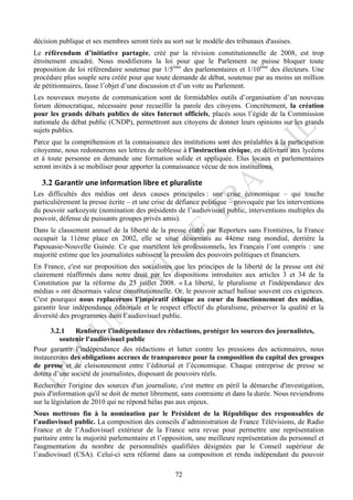 décision publique et ses membres seront tirés au sort sur le modèle des tribunaux d'assises.
Le référendum d’initiative partagée, créé par la révision constitutionnelle de 2008, est trop
étroitement encadré. Nous modifierons la loi pour que le Parlement ne puisse bloquer toute
proposition de loi référendaire soutenue par 1/5ème des parlementaires et 1/10ème des électeurs. Une
procédure plus souple sera créée pour que toute demande de débat, soutenue par au moins un million
de pétitionnaires, fasse l’objet d’une discussion et d’un vote au Parlement.
Les nouveaux moyens de communication sont de formidables outils d’organisation d’un nouveau
forum démocratique, nécessaire pour recueillir la parole des citoyens. Concrètement, la création
pour les grands débats publics de sites Internet officiels, placés sous l’égide de la Commission
nationale du débat public (CNDP), permettront aux citoyens de donner leurs opinions sur les grands
sujets publics.
Parce que la compréhension et la connaissance des institutions sont des préalables à la participation
citoyenne, nous redonnerons ses lettres de noblesse à l’instruction civique, en délivrant aux lycéens
et à toute personne en demande une formation solide et appliquée. Elus locaux et parlementaires
seront invités à se mobiliser pour apporter la connaissance vécue de nos institutions.

   3.2 Garantir	
  une	
  information	
  libre	
  et	
  pluraliste	
  
Les difficultés des médias ont deux causes principales : une crise économique – qui touche
particulièrement la presse écrite – et une crise de défiance politique – provoquée par les interventions
du pouvoir sarkozyste (nomination des présidents de l’audiovisuel public, interventions multiples du
pouvoir, défense de puissants groupes privés amis).
Dans le classement annuel de la liberté de la presse établi par Reporters sans Frontières, la France
occupait la 11ème place en 2002, elle se situe désormais au 44ème rang mondial, derrière la
Papouasie-Nouvelle Guinée. Ce que martèlent les professionnels, les Français l’ont compris : une
majorité estime que les journalistes subissent la pression des pouvoirs politiques et financiers.
En France, c'est sur proposition des socialistes que les principes de la liberté de la presse ont été
clairement réaffirmés dans notre droit par les dispositions introduites aux articles 3 et 34 de la
Constitution par la réforme du 23 juillet 2008. « La liberté, le pluralisme et l'indépendance des
médias » ont désormais valeur constitutionnelle. Or, le pouvoir actuel bafoue souvent ces exigences.
C'est pourquoi nous replacerons l’impératif éthique au cœur du fonctionnement des médias,
garantir leur indépendance éditoriale et le respect effectif du pluralisme, préserver la qualité et la
diversité des programmes dans l’audiovisuel public.

      3.2.1   Renforcer l’indépendance des rédactions, protéger les sources des journalistes,
         soutenir l'audiovisuel public
Pour garantir l’indépendance des rédactions et lutter contre les pressions des actionnaires, nous
instaurerons des obligations accrues de transparence pour la composition du capital des groupes
de presse et de cloisonnement entre l’éditorial et l’économique. Chaque entreprise de presse se
dotera d’une société de journalistes, disposant de pouvoirs réels.
Rechercher l'origine des sources d'un journaliste, c'est mettre en péril la démarche d'investigation,
puis d'information qu'il se doit de mener librement, sans contrainte et dans la durée. Nous reviendrons
sur la législation de 2010 qui ne répond hélas pas aux enjeux.
Nous mettrons fin à la nomination par le Président de la République des responsables de
l’audiovisuel public. La composition des conseils d’administration de France Télévisions, de Radio
France et de l’Audiovisuel extérieur de la France sera revue pour permettre une représentation
paritaire entre la majorité parlementaire et l’opposition, une meilleure représentation du personnel et
l'augmentation du nombre de personnalités qualifiées désignées par le Conseil supérieur de
l’audiovisuel (CSA). Celui-ci sera réformé dans sa composition et rendu indépendant du pouvoir

                                                          72
 
