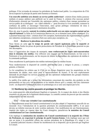 politique. Il lui reviendra de nommer les présidents de l'audiovisuel public. La composition du CSA
devra respecter le principe de parité entre hommes et femmes.
Une nouvelle ambition sera donnée au service public audiovisuel : création d'une chaîne jeunesse
(enfants et jeunes adultes) sans publicité sur le canal de France 4, création d'un nouveau portail
d'information alimenté par l'ensemble des opérateurs publics, création d'une marque permettant au
service public de se distinguer – un « label ombrelle » – pour favoriser le vivre ensemble, restaurer la
confiance du public et encourager l'innovation, ainsi qu'une politique volontariste de mise à
disposition de certains programmes à destination du public.
Bien sûr, pour la gauche, soutenir la création audiovisuelle sera un enjeu européen autant qu'un
objectif national. Le bilan de la Commission Barroso est, en ce domaine aussi, hélas calamiteux. Il y
a pourtant beaucoup à faire : création d'un CSA européen, harmonisation des réglementations, soutien
aux industries européennes, extension d'arte aux autres pays européens, etc.
      3.2.2    Renforcer le pluralisme des médias
Nous ferons en sorte que le temps de parole soit réparti également entre la majorité et
l’opposition. Seules les prises de parole protocolaires du Président de la République pourront ne pas
être décomptées.
Face à l’aggravation des risques de monopole, nous renforcerons les règles anti-concentration
dans le domaine des médias. Une réflexion sera engagée par le Gouvernement, en lien avec le
Parlement et les professionnels, sur les moyens de réduire la dépendance des opérateurs de médias à
la commande publique.
Nous encadrerons la participation des médias nationaux dans les médias locaux.
Nous moderniserons le dispositif de contrôle pluri-médias pour y intégrer la presse, y compris
gratuite, et Internet.
La loi complètera les critères que le CSA est en charge d'apprécier pour les acquisitions ou les
lancements de chaîne, mais aussi pour le renouvellement de licence. Il lui sera explicitement
demandé de privilégier les services proposés par des opérateurs indépendants des groupes titulaires
de marchés publics.
Le public d’un média qui y trouve des informations concernant des marchés, des produits ou des
personnalités en lien avec son propriétaire et les intérêts directs qu'il y compte, doit être clairement
averti : un dispositif d’information claire et systématique en ce sens sera imposé par la loi.

   3.3 Renforcer	
  les	
  contre-­‐pouvoirs	
  et	
  protéger	
  les	
  libertés.	
  
Les contre-pouvoirs sont actuellement fragilisés et menacés. Or, le respect des droits et des libertés
essentiels est au cœur de la légitimité démocratique. Le contrôle continu du pouvoir par des autorités
indépendantes est une nécessité.

      3.3.1   Créer une véritable Cour constitutionnelle
Le fonctionnement actuel du Conseil constitutionnel n’est plus adapté à l’importance nouvelle de ses
missions. Avec l’introduction de la question prioritaire de constitutionnalité (QPC), il est aussi
devenu un échelon nouveau de notre système judiciaire. Une modification de son fonctionnement,
inspirée des règles en vigueur dans les Cours étrangères, parachèvera la mutation du Conseil
constitutionnel en Cour constitutionnelle.
Cela implique la nomination des membres du Conseil constitutionnel à la majorité des 3/5ème
du Parlement, en respectant le principe de parité homme-femme. Cela implique aussi que soit
mis un terme à la possibilité offerte aux anciens présidents de la République d’y siéger à vie.
L’actualité judiciaire récente a illustré les incohérences de ce dispositif, qui ne peuvent que fragiliser
le Conseil.

                                                          73
 