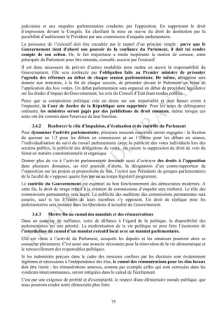 judiciaires et aux enquêtes parlementaires conduites par l'opposition. En supprimant le droit
d’expression devant le Congrès. En clarifiant la mise en œuvre du droit de destitution par la
possibilité d’auditionner le Président par une commission d’enquête parlementaire.
La puissance de l’exécutif doit être encadrée par le rappel d’un principe simple : parce que le
Gouvernement tient d'abord son pouvoir de la confiance du Parlement, il doit lui rendre
compte de son action. Or, le fait majoritaire a rendu inopérante la motion de censure, arme
principale du Parlement pour être entendu, consulté, associé par l'exécutif.
Il est donc nécessaire de prévoir d’autres modalités pour mettre en œuvre la responsabilité du
Gouvernement. Elle sera renforcée par l’obligation faite au Premier ministre de présenter
l'agenda des réformes au début de chaque session parlementaire. De même, obligation sera
donnée aux ministres, à la fin de chaque session, de présenter devant le Parlement un bilan de
l’application des lois votées. Un débat parlementaire sera organisé en début de procédure législative
sur les études d’impact du Gouvernement, les avis du Conseil d’Etat étant rendus publics.
Parce que sa composition politique crée un doute sur son impartialité et peut laisser croire à
l'impunité, la Cour de Justice de la République sera supprimée. Pour les actes de délinquance
ordinaire, les ministres seront jugés par des juridictions de droit commun, même lorsque ces
actes ont été commis dans l'exercice de leur fonction.

      3.4.2    Renforcer le rôle d’impulsion, d’évaluation et de contrôle du Parlement
Pour dynamiser l'activité parlementaire, plusieurs mesures concrètes seront engagées : la fixation
du quorum au 1/3 pour les débats en commission et au 1/10ème pour les débats en séance,
l’individualisation du suivi du travail parlementaire (avec la publicité des votes individuels lors des
scrutins publics, la publicité des délégations du vote), ou encore la suppression du droit de veto du
Sénat en matière constitutionnelle et organique.
Donner plus de vie à l’activité parlementaire demande aussi d’octroyer des droits à l’opposition
dans plusieurs domaines, un réel pouvoir d’alerte, la désignation d’un contre-rapporteur de
l’opposition sur les projets et propositions de lois, l’octroi aux Présidents de groupes parlementaires
de la faculté de s’opposer quatre fois par an au temps législatif programmé.
Le contrôle du Gouvernement est essentiel au bon fonctionnement des démocraties modernes. A
cette fin, le droit de tirage relatif à la création de commissions d’enquête sera renforcé. Le rôle des
commissions permanentes sera accru. La publicité des auditions des commissions permanentes sera
assurée, sauf si les 3/5èmes de leurs membres s’y opposent. Un droit de réplique pour les
parlementaires sera instauré dans les Questions d’actualité du Gouvernement.

      3.4.3    Mettre fin au cumul des mandats et des rémunérations
Dans un contexte de méfiance, voire de défiance à l’égard de la politique, la disponibilité des
parlementaires est une priorité. La modernisation de la vie politique ne peut faire l’économie de
l’interdiction du cumul d’un mandat exécutif local avec un mandat parlementaire.
Elle est vitale à l’activité du Parlement, auxquels les députés et les sénateurs pourront alors se
consacrer pleinement. C'est aussi une avancée nécessaire pour la rénovation de la vie démocratique et
le renouvellement des responsables politiques.
Si les indemnités perçues dans le cadre des missions confiées par les électeurs sont évidemment
légitimes et nécessaires à l'indépendance des élus, le cumul des rémunérations pour les élus locaux
doit être limité : les rémunérations annexes, comme par exemple celles qui sont octroyées dans les
syndicats intercommunaux, seront intégrées dans le calcul de l'écrêtement.
C'est par une exigence de probité et d'exemplarité, le respect d'une élémentaire morale publique, que
nous pourrons rendre notre démocratie plus forte.


                                                  75
 