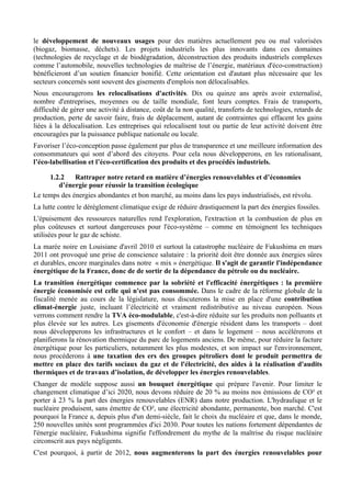 le développement de nouveaux usages pour des matières actuellement peu ou mal valorisées
(biogaz, biomasse, déchets). Les projets industriels les plus innovants dans ces domaines
(technologies de recyclage et de biodégradation, déconstruction des produits industriels complexes
comme l’automobile, nouvelles technologies de maîtrise de l’énergie, matériaux d'éco-construction)
bénéficieront d’un soutien financier bonifié. Cette orientation est d'autant plus nécessaire que les
secteurs concernés sont souvent des gisements d'emplois non délocalisables.
Nous encouragerons les relocalisations d'activités. Dix ou quinze ans après avoir externalisé,
nombre d'entreprises, moyennes ou de taille mondiale, font leurs comptes. Frais de transports,
difficulté de gérer une activité à distance, coût de la non qualité, transferts de technologies, retards de
production, perte de savoir faire, frais de déplacement, autant de contraintes qui effacent les gains
liées à la délocalisation. Les entreprises qui relocalisent tout ou partie de leur activité doivent être
encouragées par la puissance publique nationale ou locale.
Favoriser l’éco-conception passe également par plus de transparence et une meilleure information des
consommateurs qui sont d’abord des citoyens. Pour cela nous développerons, en les rationalisant,
l’éco-labellisation et l’éco-certification des produits et des procédés industriels.

     1.2.2    Rattraper notre retard en matière d’énergies renouvelables et d’économies
        d’énergie pour réussir la transition écologique
Le temps des énergies abondantes et bon marché, au moins dans les pays industrialisés, est révolu.
La lutte contre le dérèglement climatique exige de réduire drastiquement la part des énergies fossiles.
L'épuisement des ressources naturelles rend l'exploration, l'extraction et la combustion de plus en
plus coûteuses et surtout dangereuses pour l'éco-système – comme en témoignent les techniques
utilisées pour le gaz de schiste.
La marée noire en Louisiane d'avril 2010 et surtout la catastrophe nucléaire de Fukushima en mars
2011 ont provoqué une prise de conscience salutaire : la priorité doit être donnée aux énergies sûres
et durables, encore marginales dans notre « mix » énergétique. Il s'agit de garantir l'indépendance
énergétique de la France, donc de de sortir de la dépendance du pétrole ou du nucléaire.
La transition énergétique commence par la sobriété et l'efficacité énergétiques : la première
énergie économisée est celle qui n'est pas consommée. Dans le cadre de la réforme globale de la
fiscalité menée au cours de la législature, nous discuterons la mise en place d'une contribution
climat-énergie juste, incluant l’électricité et vraiment redistributive au niveau européen. Nous
verrons comment rendre la TVA éco-modulable, c'est-à-dire réduite sur les produits non polluants et
plus élevée sur les autres. Les gisements d'économie d'énergie résident dans les transports – dont
nous développerons les infrastructures et le confort – et dans le logement – nous accélérerons et
planifierons la rénovation thermique du parc de logements anciens. De même, pour réduire la facture
énergétique pour les particuliers, notamment les plus modestes, et son impact sur l'environnement,
nous procéderons à une taxation des ers des groupes pétroliers dont le produit permettra de
mettre en place des tarifs sociaux du gaz et de l'électricité, des aides à la réalisation d'audits
thermiques et de travaux d’isolation, de développer les énergies renouvelables.
Changer de modèle suppose aussi un bouquet énergétique qui prépare l'avenir. Pour limiter le
changement climatique d’ici 2020, nous devons réduire de 20 % au moins nos émissions de CO² et
porter à 23 % la part des énergies renouvelables (ENR) dans notre production. L'hydraulique et le
nucléaire produisent, sans émettre de CO², une électricité abondante, permanente, bon marché. C'est
pourquoi la France a, depuis plus d'un demi-siècle, fait le choix du nucléaire et que, dans le monde,
250 nouvelles unités sont programmées d'ici 2030. Pour toutes les nations fortement dépendantes de
l'énergie nucléaire, Fukushima signifie l'effondrement du mythe de la maîtrise du risque nucléaire
circonscrit aux pays négligents.
C'est pourquoi, à partir de 2012, nous augmenterons la part des énergies renouvelables pour
 
