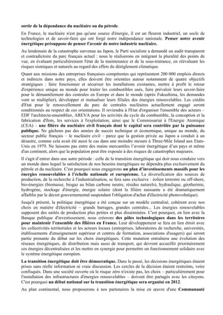 sortir de la dépendance du nucléaire ou du pétrole.
En France, le nucléaire n'est pas qu'une source d'énergie, il est un fleuron industriel, un socle de
technologies et de savoir-faire qui ont forgé notre indépendance nationale. Penser notre avenir
énergétique présuppose de penser l'avenir de notre industrie nucléaire.
Au lendemain de la catastrophe survenue au Japon, le Parti socialiste a demandé un audit transparent
et contradictoire du parc français actuel : nous le réaliserons en intégrant la pluralité des points de
vue, en évaluant particulièrement l'état de la maintenance et de la sous-traitance, en réévaluant les
risques sismiques et naturels au regard des effets du dérèglement climatique.
Quant aux missions des entreprises françaises compétentes qui représentent 200 000 emplois directs
et indirects dans notre pays, elles doivent être orientées autour notamment de quatre objectifs
stratégiques : faire fonctionner et sécuriser les installations existantes, mettre à profit le retour
d'expérience unique au monde pour traiter les combustibles usés, faire prévaloir leurs savoir-faire
pour le démantèlement des centrales en Europe et dans le monde (après Fukushima, les demandes
vont se multiplier), développer et mutualiser leurs filiales des énergies renouvelables. Les crédits
d'Etat pour le renouvellement du parc de centrales nucléaires actuellement engagé seront
conditionnés au respect de ces orientations. Il reviendra à l'Etat d'organiser l'ensemble des acteurs –
EDF l'architecte-ensemblier, AREVA pour les activités du cycle du combustible, la conception et la
fabrication d'îlots, les services à l'exploitation, ainsi que le Commissariat à l'Energie Atomique
(CEA) – une filière du nucléaire civil français dont le capital sera contrôlée par la puissance
publique. Ne gâchons pas des années de succès technique et économique, unique au monde, du
secteur public français – le nucléaire civil – parce que la gestion privée au Japon a conduit à un
désastre, comme cela avait été aussi le cas dans une moindre mesure à Three-Mile Island aux Etats-
Unis en 1979. Ne laissons pas entre des mains mercantiles l’avenir énergétique d’un pays et même
d'un continent, alors que la population peut être exposée à des risques de catastrophes majeures.
Il s'agit d’entrer dans une autre période : celle de la transition énergétique qui doit nous conduire vers
un monde dans lequel la satisfaction de nos besoins énergétiques ne dépendra plus exclusivement du
pétrole et du nucléaire. C'est pourquoi nous engagerons un plan d’investissements massifs pour les
énergies renouvelables à l’échelle nationale et européenne. La diversification des sources de
production, de la recherche à l'industrialisation, se fera sans exclusive : éolien terrestre ou off-shore,
bio-énergies (biomasse, biogaz au bilan carbone neutre, résidus naturels), hydraulique, géothermie,
hydrogène, stockage d'énergie, énergie solaire (dont la filière naissante a été dramatiquement
affaiblie par le décret gouvernemental suspendant l'obligation d'achat d'électricité photovoltaïque).
Jusqu'à présent, la politique énergétique a été conçue sur un modèle centralisé, cohérent avec nos
choix en matière d'électricité – grands barrages, grandes centrales... Les énergies renouvelables
supposent des unités de production plus petites et plus disséminées. C'est pourquoi, en lien avec la
Banque publique d'investissement, nous créerons des pôles technologiques dans les territoires
pour maintenir l’ensemble des filières en France. Leur développement se fera en lien étroit avec
les collectivités territoriales et les acteurs locaux (entreprises, laboratoires de recherche, universités,
établissements d'enseignement supérieur et centres de formation, associations d'usagers) qui seront
partie prenante du débat sur les choix énergétiques. Cette mutation entraînera une évolution des
réseaux énergétiques, de distribution mais aussi de transport, qui devront accueillir prioritairement
ces énergies décentralisées et les mettre en synergie pour permettre un fonctionnement solidaire avec
le système énergétique européen.
La transition énergétique doit être démocratique. Dans le passé, les décisions énergétiques étaient
prises sans réelle information ni vraie discussion. Les cercles de la décision étaient restreints, voire
confisqués. Dans une société ouverte où le risque zéro n'existe pas, les choix – particulièrement pour
l'installation des infrastructures d'énergies renouvelables – doivent être partagés avec les citoyens.
C'est pourquoi un débat national sur la transition énergétique sera organisé en 2012.
Au plan continental, nous proposerons à nos partenaires la mise en œuvre d'une Communauté
 