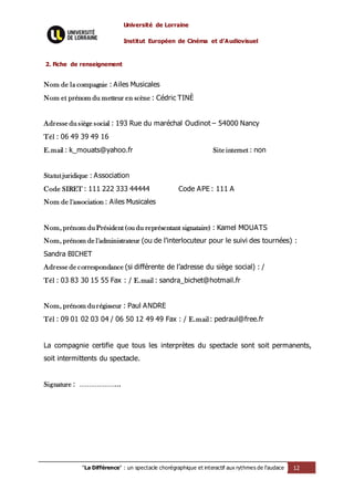 Université de Lorraine
Institut Européen de Cinéma et d’Audiovisuel
"La Différence" : un spectacle chorégraphique et interactif aux rythmes de l’audace 12
2. Fiche de renseignement
Nom de la compagnie : Ailes Musicales
Nom et prénom du metteur en scène : Cédric TINÈ
Adresse du siège social : 193 Rue du maréchal Oudinot – 54000 Nancy
Tél : 06 49 39 49 16
E.mail : k_mouats@yahoo.fr Site internet : non
Statut juridique : Association
Code SIRET : 111 222 333 44444 Code APE : 111 A
Nom de l'association : Ailes Musicales
Nom, prénom du Président (ou du représentant signataire) : Kamel MOUATS
Nom, prénom de l'administrateur (ou de l'interlocuteur pour le suivi des tournées) :
Sandra BICHET
Adresse de correspondance (si différente de l’adresse du siège social) : /
Tél : 03 83 30 15 55 Fax : / E.mail : sandra_bichet@hotmail.fr
Nom, prénom du régisseur : Paul ANDRE
Tél : 09 01 02 03 04 / 06 50 12 49 49 Fax : / E.mail: pedraul@free.fr
La compagnie certifie que tous les interprètes du spectacle sont soit permanents,
soit intermittents du spectacle.
Signature : ………………...
 