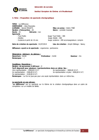 Université de Lorraine
Institut Européen de Cinéma et d’Audiovisuel
"La Différence" : un spectacle chorégraphique et interactif aux rythmes de l’audace 13
3. Fiche : Proposition de spectacle chorégraphique
TITRE : La Différence
COMPAGNIE : Ailes Musicales
AUTEURS : Kamel MOUATS Mise en scène : Cédric TINÈ
Nombre d'interprètes : 20 Genre : comédie musicale
Durée : 2h Entracte : non
Spectacle :
- Tout Public Jauge Tout Public : 300
- Adultes Jauge Adulte : 300
- Scolaires à partir de 16 ans Jauge scolaires : 200 accompagnateurs compris
Date de création du spectacle : 01/07/2014 Lieu de création : Amphi Déléage - Nancy
Diffuseurs ayant vu le spectacle : organismes partenaires
Dimensions minimum du plateau :
Ouverture : 8m50 Profondeur : 5m50 Hauteur : 5m
Remarques : /
Conditions financières :
Nombre de personnes à défrayer : 0
Tarif dégressif pour plusieurs représentations dans un même lieu :
1ère représentation : 4500,00 € H.T. 4e représentation : 4000,00 € H.T.
2e représentation : 4300,00 € H.T. 5e représentation et plus : 4000,00 € H.T.
3e représentation : 4100,00 € H.T.
Remarques : La Cie ne joue pas pour une seule représentation dans un même lieu.
Le spectacle en une phrase:
"La Différence" est un spectacle sur le thème de la création chorégraphique dans un cadre de
compétition sur un modèle de Battle.
 