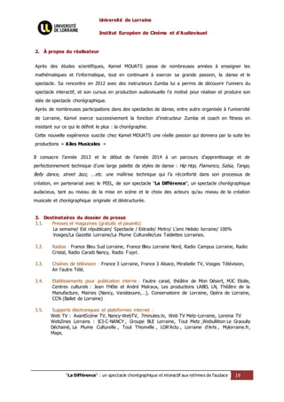 Université de Lorraine
Institut Européen de Cinéma et d’Audiovisuel
"La Différence" : un spectacle chorégraphique et interactif aux rythmes de l’audace 19
2. À propos du réalisateur
Après des études scientifiques, Kamel MOUATS passe de nombreuses années à enseigner les
mathématiques et l’informatique, tout en continuant à exercer sa grande passion, la danse et le
spectacle. Sa rencontre en 2012 avec des instructeurs Zumba lui a permis de découvrir l’univers du
spectacle interactif, et son cursus en production audiovisuelle l’a motivé pour réaliser et produire son
idée de spectacle chorégraphique.
Après de nombreuses participations dans des spectacles de danse, entre autre organisée à l’université
de Lorraine, Kamel exerce successivement la fonction d’instructeur Zumba et coach en fitness en
insistant sur ce qui le définit le plus : la chorégraphie.
Cette nouvelle expérience suscite chez Kamel MOUATS une réelle passion qui donnera par la suite les
productions « Ailes Musicales »
Il consacre l’année 2013 et le début de l’année 2014 à un parcours d’apprentissage et de
perfectionnement technique d’une large palette de styles de danse : Hip Hop, Flamenco, Salsa, Tango,
Belly dance, street Jazz, …etc. une maîtrise technique qui l’a réconforté dans son processus de
création, en partenariat avec le PEEL, de son spectacle "La Différence", un spectacle chorégraphique
audacieux, tant au niveau de la mise en scène et le choix des acteurs qu’au niveau de la création
musicale et chorégraphique originale et déstructurée.
3. Destinataires du dossier de presse
3.1. Presses et magazines (gratuits et payants)
La semaine/ Est républicain/ Spectacle / Estrade/ Metro/ L’ami Hebdo lorraine/ 100%
Vosges/La Gazette Lorraine/La Plume Culturelle/Les Tablettes Lorraines.
3.2. Radios : France Bleu Sud Lorraine, France Bleu Lorraine Nord, Radio Campus Lorraine, Radio
Cristal, Radio Caraib Nancy, Radio Fajet.
3.3. Chaînes de télévision : France 3 Lorraine, France 3 Alsace, Mirabelle TV, Vosges Télévision,
Air l’autre Télé.
3.4. Etablissements pour publication interne : l’autre canal, théâtre de Mon Désert, MJC Etoile,
Centres culturels : Jean l’Hôte et André Malraux, Les productions LABEL LN, Théâtre de la
Manufacture, Mairies (Nancy, Vandœuvre,…), Conservatoire de Lorraine, Opéra de Lorraine,
CCN (Ballet de Lorraine)
3.5. Supports électroniques et plateformes internet :
Web TV : AvantScène TV, Nancy-WebTV, 7minutes.tv, Web TV Metz-Lorraine, Loreina TV
WebZines Lorrains : ICI-C-NANCY , Groupe BLE Lorraine, Tout Metz ,Webullition Le Graoully
Déchainé, La Plume Culturelle , Tout Thionville , LOR'Actu , Lorraine d'Arts , Mylorraine.fr,
Maps,
 