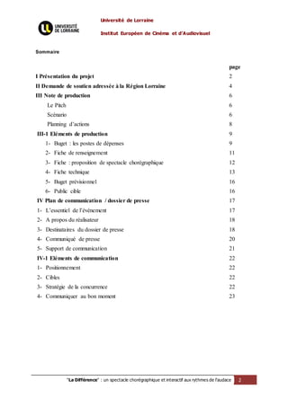 Université de Lorraine
Institut Européen de Cinéma et d’Audiovisuel
"La Différence" : un spectacle chorégraphique et interactif aux rythmes de l’audace 2
Sommaire
page
I Présentation du projet 2
II Demande de soutien adressée à la Région Lorraine 4
III Note de production
Le Pitch
Scénario
Planning d’actions
6
6
6
8
III-1 Eléments de production
1- Buget : les postes de dépenses
2- Fiche de renseignement
3- Fiche : proposition de spectacle chorégraphique
4- Fiche technique
5- Buget prévisionnel
6- Public cible
9
9
11
12
13
16
16
IV Plan de communication / dossier de presse
1- L’essentiel de l’événement
2- A propos du réalisateur
3- Destinataires du dossier de presse
4- Communiqué de presse
5- Support de communication
17
17
18
18
20
21
IV-1 Eléments de communication
1- Positionnement
2- Cibles
3- Stratégie de la concurrence
4- Communiquer au bon moment
22
22
22
22
23
 