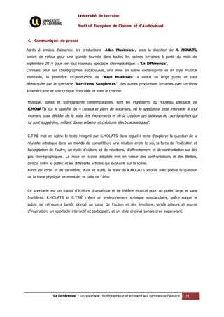 Université de Lorraine
Institut Européen de Cinéma et d’Audiovisuel
"La Différence" : un spectacle chorégraphique et interactif aux rythmes de l’audace 21
4. Communiqué de presse
Après 2 années d’absence, les productions -Ailes Musicales-, sous la direction de K. MOUATS,
seront de retour pour une grande tournée dans toutes les scènes lorraines à partir du mois de
septembre 2014 pour son tout nouveau spectacle chorégraphique : "La Différence".
Connues pour ses chorégraphies audacieuses, une mise en scène extravagante et un style musical
inimitable, la première co-production de "Ailes Musicales" a séduit un large public et s’est
démarquée par le spectacle "Partitions Sanglantes", des autres productions lorraines avec un show
à l’américaine et une critique favorable et sous le charme.
Musique, danse et scénographie contemporaines, sont les ingrédients du nouveau spectacle de
K.MOUATS qui le qualifie de « curieux et plein de surprises, où le spectateur peut intervenir à tout
moment pour décider de la suite des événements et de la création des tableaux de chorégraphies qui
lui sont suggérées, mêlant danse urbaine et créations électroacoustiques".
C.TINÈ met en scène le texte imaginé par K.MOUATS dans lequel il tente d’explorer la question de la
réussite artistique dans un monde de compétition, une relation entre le soi, la force de l’exécution et
l’acceptation de l’autre, un cycle d’actions et de réactions, d’affrontement et de confrontation sur des
pas chorégraphiques. La mise en scène adoptée met en valeur des confrontations et des Battles,
directe entre le public et les différents artistes qui évoluent sur la scène.
Force de corps et de caractère, duos et duels, le texte de K.MOUATS aborde avec poésie la question
de la force physique et mentale, et celle de l’âme.
Ce spectacle est un travail d’écriture dramatique et de théâtre musical pour un public large et sans
frontières. K.MOUATS et C.TINÈ créent un environnement scénique spectaculaire, grâce auquel le
public se retrouvera tantôt plongé au cœur de l’action et des émotions, tantôt acteurs et source
d’inspiration, un spectacle interactif et participatif, et un style original jamais créé auparavant.
 