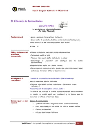 Université de Lorraine
Institut Européen de Cinéma et d’Audiovisuel
"La Différence" : un spectacle chorégraphique et interactif aux rythmes de l’audace 23
IV-1 Eléments de Communication
- La Différence –
Le spectacle aux rythmes de l’audace
Par Ailes Musicale
Positionnement  genre : spectacle chorégraphique, tout public.
 Lieux : salles de spectacles, théâtres, centres culturels et salles privées.
 Prix : entre 20€ et 40€ selon emplacement dans la salle.
 Durée : 2h
Cibles, partenaires et
stratégies
commerciales
 Clients : collectivités, particuliers, boites d’événementiels
 Partenaires : public et privé
 Réponse à des appels d’offre (collectivités et autres)
 Démarchage et proposition d’un catalogue pour les boites
d’événementiels
 Proposition faite auprès des Centres culturels
 Démarchage et suggestions faites auprès des collectivités lorsqu’il s’agit
de festivals, événement à fêter ou à commémorer.
Stratégies de la
concurrence
Comment et où communique la concurrence (directe/indirecte)?
 Aucun prestataire pour les particuliers
 Réponse à des appels d’offres (collectivités – événements locaux,
nationaux…)
Poids et impacts du prescripteur sur mon produit :
Du point de vue "concept" et "qualité" du produit proposé, aucun prestataire
ne suggère un produit pareil, par conséquent je ne dispose pas de
concurrent ou effet de concurrence direct.
Communiquer au bon
moment
Canaux de communication :
 Spot radio diffusé sur les grandes radios locales et nationales
 Films publicitaires pour site vitrine, TV, WebTV, réseaux sociaux
 Presses et magazines
 Affiches et panneaux d’affichage
 
