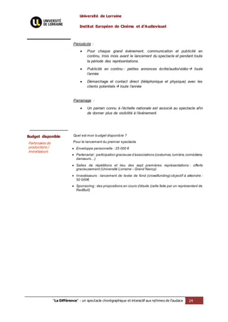 Université de Lorraine
Institut Européen de Cinéma et d’Audiovisuel
"La Différence" : un spectacle chorégraphique et interactif aux rythmes de l’audace 24
Périodicité :
 Pour chaque grand événement, communication et publicité en
continu, trois mois avant le lancement du spectacle et pendant toute
la période des représentations.
 Publicité en continu : petites annonces écrite/audio/vidéo toute
l’année
 Démarchage et contact direct (téléphonique et physique) avec les
clients potentiels toute l’année
Parrainage :
 Un parrain connu à l’échelle nationale est associé au spectacle afin
de donner plus de visibilité à l’événement.
Budget disponible
Partenaires de
productions /
investisseurs
Quel est mon budget disponible ?
Pour le lancement du premier spectacle
 Enveloppe personnelle : 25 000 €
 Partenariat : participation gracieuse d’associations (costumes,lumière,comédiens,
danseurs…)
 Salles de répétitions et lieu des sept premières représentations : offerts
gracieusement (Université Lorraine - Grand Nancy)
 Investisseurs : lancement de levée de fond (crowdfunding):objectif à atteindre :
50 000€
 Sponsoring : des propositions en cours d’étude (celle faite par un représentant de
RedBull)
 
