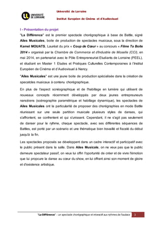 Université de Lorraine
Institut Européen de Cinéma et d’Audiovisuel
"La Différence" : un spectacle chorégraphique et interactif aux rythmes de l’audace 3
I - Présentation du projet
"La Différence" est le premier spectacle chorégraphique à base de Battle, signé
Ailes Musicales, boite de production de spectacles musicaux, sous la direction de
Kamel MOUATS, Lauréat du prix « Coup de Cœur » au concours « Filme Ta Boite
2014 » organisé par la Chambre de Commerce et d’Industrie de Moselle (CCI), en
mai 2014, en partenariat avec le Pôle Entrepreneuriat Etudiants de Lorraine (PEEL),
et étudiant en Master 1 Etudes et Pratiques Culturelles Contemporaines à l’Institut
Européen de Cinéma et d’Audiovisuel à Nancy.
"Ailes Musicales" est une jeune boite de production spécialisée dans la création de
specatcles musicaux à contenu chorégraphique.
En plus de l'aspect scnéographique et de l'habillage en lumière qui utilisent de
nouveaux concepts récemment développés par deux jeunes entrepreuneurs
nancéiens (scénographie paramétrique et habillage dynamique), les spectacles de
Ailes Musicales ont la particularité de proposer des chorégraphies en mode Battle
réunissant sur une seule partition musicale plusieurs styles de danses, qui
s'affrontent, se confrentent et qui s'unissent. Cependant, il ne s'agit pas seulement
de danser pour le rythme, chaque spectacle, avec ses différentes séquences de
Battles, est porté par un scénario et une thématique bien travaillé et fiscelé du début
jusqu'à la fin.
Les spectacles proposés se développent dans un cadre interactif et participatif avec
le public présent dans la salle. Dans Ailes Musicale, on ne veux pas que le public
demeure spectateur passif, on veux lui offiri l'oportunité de créer et de vivre l'émotion
que lui propcure la danse au cœur du show, en lui offrant ainsi son moment de gloire
et d'existence artistique.
 