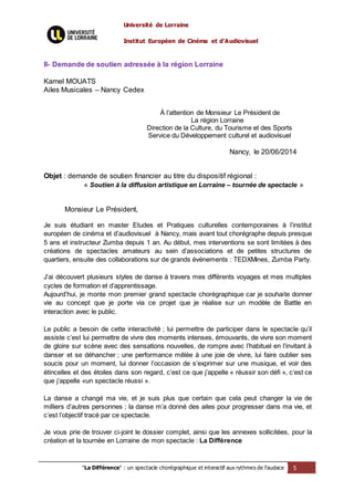 Université de Lorraine
Institut Européen de Cinéma et d’Audiovisuel
"La Différence" : un spectacle chorégraphique et interactif aux rythmes de l’audace 5
II- Demande de soutien adressée à la région Lorraine
Kamel MOUATS
Ailes Musicales – Nancy Cedex
À l’attention de Monsieur Le Président de
La région Lorraine
Direction de la Culture, du Tourisme et des Sports
Service du Développement culturel et audiovisuel
Nancy, le 20/06/2014
Objet : demande de soutien financier au titre du dispositif régional :
« Soutien à la diffusion artistique en Lorraine – tournée de spectacle »
Monsieur Le Président,
Je suis étudiant en master Etudes et Pratiques culturelles contemporaines à l’institut
européen de cinéma et d’audiovisuel à Nancy, mais avant tout chorégraphe depuis presque
5 ans et instructeur Zumba depuis 1 an. Au début, mes interventions se sont limitées à des
créations de spectacles amateurs au sein d’associations et de petites structures de
quartiers, ensuite des collaborations sur de grands événements : TEDXMines, Zumba Party.
J’ai découvert plusieurs styles de danse à travers mes différents voyages et mes multiples
cycles de formation et d’apprentissage.
Aujourd’hui, je monte mon premier grand spectacle chorégraphique car je souhaite donner
vie au concept que je porte via ce projet que je réalise sur un modèle de Battle en
interaction avec le public.
Le public a besoin de cette interactivité ; lui permettre de participer dans le spectacle qu’il
assiste c’est lui permettre de vivre des moments intenses, émouvants, de vivre son moment
de gloire sur scène avec des sensations nouvelles, de rompre avec l’habituel en l’invitant à
danser et se déhancher ; une performance mêlée à une joie de vivre, lui faire oublier ses
soucis pour un moment, lui donner l’occasion de s’exprimer sur une musique, et voir des
étincelles et des étoiles dans son regard, c’est ce que j’appelle « réussir son défi », c’est ce
que j’appelle «un spectacle réussi ».
La danse a changé ma vie, et je suis plus que certain que cela peut changer la vie de
milliers d’autres personnes ; la danse m’a donné des ailes pour progresser dans ma vie, et
c’est l’objectif tracé par ce spectacle.
Je vous prie de trouver ci-joint le dossier complet, ainsi que les annexes sollicitées, pour la
création et la tournée en Lorraine de mon spectacle : La Différence
 