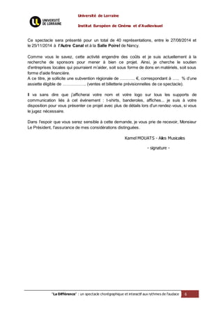 Université de Lorraine
Institut Européen de Cinéma et d’Audiovisuel
"La Différence" : un spectacle chorégraphique et interactif aux rythmes de l’audace 6
Ce spectacle sera présenté pour un total de 40 représentations, entre le 27/08/2014 et
le 25/11/2014 à l’Autre Canal et à la Salle Poirel de Nancy.
Comme vous le savez, cette activité engendre des coûts et je suis actuellement à la
recherche de sponsors pour mener à bien ce projet. Ainsi, je cherche le soutien
d'entreprises locales qui pourraient m’aider, soit sous forme de dons en matériels, soit sous
forme d'aide financière.
A ce titre, je sollicite une subvention régionale de ……….. €, correspondant à ….. % d’une
assiette éligible de …………….. (ventes et billetterie prévisionnelles de ce spectacle).
Il va sans dire que j’afficherai votre nom et votre logo sur tous les supports de
communication liés à cet événement : t-shirts, banderoles, affiches... je suis à votre
disposition pour vous présenter ce projet avec plus de détails lors d'un rendez-vous, si vous
le jugez nécessaire.
Dans l'espoir que vous serez sensible à cette demande, je vous prie de recevoir, Monsieur
Le Président, l'assurance de mes considérations distinguées.
Kamel MOUATS - Ailes Musicales
- signature -
 