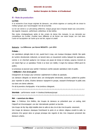 Université de Lorraine
Institut Européen de Cinéma et d’Audiovisuel
"La Différence" : un spectacle chorégraphique et interactif aux rythmes de l’audace 7
III - Note de production
Le Pitch
A la recherche d’une troupe originale de danseurs, une artiste organise un casting afin de choisir le
meilleur groupe pour l’accompagner lors de sa tournée.
Le ton est donné à un pré-casting enflammé, chaque groupe veut s’imposer devant ses concurrents :
des regards moqueurs, performeurs prétentieux et des battles.
Des styles chorégraphiques variés et des univers de danse très marqués, le jury demande aux
compétiteurs de s’unifier, d’oublier leurs différents et de former une seule troupe, car c’est dans
l’union et l’acceptation de l’autre qu’on est fort, orginal et créatif.
Scénario : La Différence par Kamel MOUATS – juin 2014
Prélude :
Les spectateurs plongés dans le noir, quand tout à coup, une musique énergique retentit. Des spots
de lumière directionnels s’allument, se lancent dans un mouvement continu balayant les spectateurs,
comme si on cherchait quelqu’un (on marque une pause de temps en temps), jusqu’au moment où
cet instant figé sur un spectateur l’incite à se lever (en réalité, il s’agit d’un danseur infiltré parmi le
public).
Le processus se poursuit pour pointer 8 danseurs cachés (pseudo spectateur) dans le public.
Utilisation d’un écran géant.
Changement de musique pour annoncer explicitement le début du spectacle.
Les danseurs désignés se lancent dans une chorégraphie entrainante, avancent, quittent les gradins
pour rejoindre la scène, d’autres danseurs rejoignent le groupe, essayant d’embarquer le public avec
eux dans une danse collective.
Fin de la première chorégraphie  les lumières s’éteignent.
*-*-*-*-*-*-*-*-*-*-*-*-*-*-*-*-*-*-*-*-*-*-*-*-*-*-*-*-*-*-*-*-*-*-*-*-*-*-*-*-*-*-*-*-*-*
Interlude : performance vocale  chanteur/chanteuse/groupe
*-*-*-*-*-*-*-*-*-*-*-*-*-*-*-*-*-*-*-*-*-*-*-*-*-*-*-*-*-*-*-*-*-*-*-*-*-*-*-*-*-*-*-*-*-*
Noir – ouverture du rideau
Lieu : à l’intérieur d’un théâtre, des troupes de danseurs se présentent pour un casting, dont
l’objectif est d’accompagner une star internationale pendant sa tournée.
Une troupe de Hip Hop déjà installée dans la salle où des cris et des rires bruyants raisonnent.
Une troupe de danseurs classiques franchissent la porte et un silence religieux envahit la salle. La
présence d’un garçon dans ce groupe provoque des regards et des rires moqueurs provenant des
danseurs urbains.
 