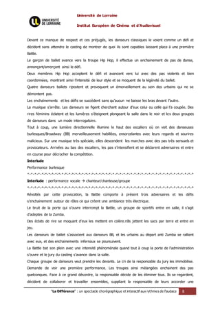Université de Lorraine
Institut Européen de Cinéma et d’Audiovisuel
"La Différence" : un spectacle chorégraphique et interactif aux rythmes de l’audace 8
Devant ce manque de respect et ces préjugés, les danseurs classiques le voient comme un défi et
décident sans attendre le casting de montrer de quoi ils sont capables laissant place à une première
Battle.
Le garçon de ballet avance vers la troupe Hip Hop, il effectue un enchainement de pas de danse,
annonçant/amorçant ainsi le défi.
Deux membres Hip Hop acceptent le défi et avancent vers lui avec des pas violents et bien
coordonnées, montrant ainsi l’intensité de leur style et se moquent de la légèreté du ballet.
Quatre danseurs ballets ripostent et provoquent un émerveillement au sein des urbains qui ne se
démontent pas.
Les enchainements et les défis se succèdent sans qu’aucun ne baisse les bras devant l’autre.
La musique s’arrête. Les danseurs se figent cherchant autour d’eux celui ou celle qui l’a coupée. Des
rires féminins éclatent et les lumières s’éteignent plongeant la salle dans le noir et les deux groupes
de danseurs dans un mode interrogatoire.
Tout à coup, une lumière directionnelle illumine le haut des escaliers où on voit des danseuses
burlesques/Broadway (BB) merveilleusement habillées, ensorcelantes avec leurs regards et sourires
malicieux. Sur une musique très spéciale, elles descendent les marches avec des pas très sensuels et
provocateurs. Arrivées au bas des escaliers, les pas s’intensifient et se déclarent adversaires et entre
en course pour décrocher la compétition.
Interlude
Performance burlesque
*-*-*-*-*-*-*-*-*-*-*-*-*-*-*-*-*-*-*-*-*-*-*-*-*-*-*-*-*-*-*-*-*-*-*-*-*-*-*-*-*-*-*-*-*-*-*-*
Interlude : performance vocale  chanteur/chanteuse/groupe
*-*-*-*-*-*-*-*-*-*-*-*-*-*-*-*-*-*-*-*-*-*-*-*-*-*-*-*-*-*-*-*-*-*-*-*-*-*-*-*-*-*-*-*-*-*-*-*
Révoltés par cette provocation, la Battle comporte à présent trois adversaires et les défis
s’enchainement autour de rôles ce qui créent une ambiance très électrique.
Le bruit de la porte qui s’ouvre interrompt la Battle, un groupe de sportifs entre en salle, il s’agit
d’adeptes de la Zumba.
Des éclats de rire se moquant d’eux les mettent en colère.nIls jettent les sacs par terre et entre en
jeu.
Les danseurs de ballet s’associent aux danseurs BB, et les urbains au départ anti Zumba se rallient
avec eux, et des enchainements infernaux se poursuivent.
La Battle bat son plein avec une intensité phénoménale quand tout à coup la porte de l’administration
s’ouvre et le jury du casting s’avance dans la salle.
Chaque groupe de danseurs veut prendre les devants. Le cri de la responsable du jury les immobilise.
Demande de voir une première performance. Les troupes ainsi mélangées enchainent des pas
quelconques. Face à ce grand désordre, la responsable décide de les éliminer tous. Ils se regardent,
décident de collaborer et travailler ensembles, suppliant la responsable de leurs accorder une
 