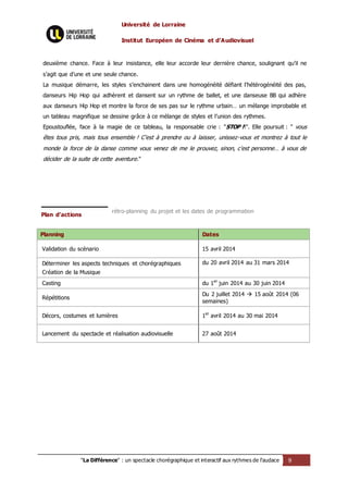 Université de Lorraine
Institut Européen de Cinéma et d’Audiovisuel
"La Différence" : un spectacle chorégraphique et interactif aux rythmes de l’audace 9
deuxième chance. Face à leur insistance, elle leur accorde leur dernière chance, soulignant qu’il ne
s’agit que d’une et une seule chance.
La musique démarre, les styles s’enchainent dans une homogénéité défiant l’hétérogénéité des pas,
danseurs Hip Hop qui adhèrent et dansent sur un rythme de ballet, et une danseuse BB qui adhère
aux danseurs Hip Hop et montre la force de ses pas sur le rythme urbain… un mélange improbable et
un tableau magnifique se dessine grâce à ce mélange de styles et l’union des rythmes.
Epoustouflée, face à la magie de ce tableau, la responsable crie : "STOP !!". Elle poursuit : " vous
êtes tous pris, mais tous ensemble ! C’est à prendre ou à laisser, unissez-vous et montrez à tout le
monde la force de la danse comme vous venez de me le prouvez, sinon, c’est personne… à vous de
décider de la suite de cette aventure."
Plan d’actions
rétro-planning du projet et les dates de programmation
Planning Dates
Validation du scénario 15 avril 2014
Déterminer les aspects techniques et chorégraphiques
Création de la Musique
du 20 avril 2014 au 31 mars 2014
Casting du 1er
juin 2014 au 30 juin 2014
Répétitions
Du 2 juillet 2014  15 août 2014 (06
semaines)
Décors, costumes et lumières 1er
avril 2014 au 30 mai 2014
Lancement du spectacle et réalisation audiovisuelle 27 août 2014
 