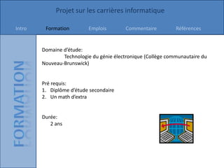 Projet sur les carrières informatique

Intro    Formation        Emplois         Commentaire         Références


        Domaine d’étude:
                Technologie du génie électronique (Collège communautaire du
        Nouveau-Brunswick)


        Pré requis:
        1. Diplôme d’étude secondaire
        2. Un math d’extra


        Durée:
           2 ans
 