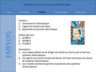Projet sur les carrières informatique

Intro    Formation           Emplois        Commentaire            Références


        Carrière :
        1. Consultant en informatique
        2. L’agent de soutien technique
        3. Spécialiste en sécurité informatique

        Salaire (par an) :
        1. 65 000 $
        2. 50 000 $
        3. 75 000 $

        Description :
        1. Leur responsabilité est de diriger ses clients sur tout ce qui a lient aux
           systèmes informatiques.
        2. Ces agents ont comme emploi de donner de l’aide technique aux clients
           de systèmes informatiques.
        3. Leur emploi consiste de garantir la protection des systèmes
           d’informations.
 