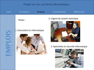 Projet sur les carrières informatique

Intro      Formation          Emplois       Commentaire           Références

                                        2. L’agent de soutien technique
           Photo :



        1. Consultant en informatique




                                          3. Spécialiste en sécurité informatique
 