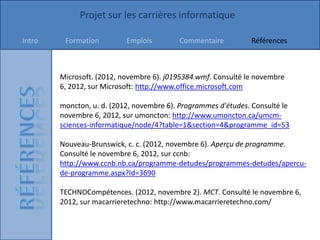 Projet sur les carrières informatique

Intro    Formation         Emplois        Commentaire          Références



        Microsoft. (2012, novembre 6). j0195384.wmf. Consulté le novembre
        6, 2012, sur Microsoft: http://www.office.microsoft.com

        moncton, u. d. (2012, novembre 6). Programmes d'études. Consulté le
        novembre 6, 2012, sur umoncton: http://www.umoncton.ca/umcm-
        sciences-informatique/node/4?table=1&section=4&programme_id=53

        Nouveau-Brunswick, c. c. (2012, novembre 6). Aperçu de programme.
        Consulté le novembre 6, 2012, sur ccnb:
        http://www.ccnb.nb.ca/programme-detudes/programmes-detudes/apercu-
        de-programme.aspx?Id=3690

        TECHNOCompétences. (2012, novembre 2). MCT. Consulté le novembre 6,
        2012, sur macarrieretechno: http://www.macarrieretechno.com/
 