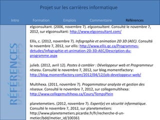 Projet sur les carrières informatique

Intro    Formation          Emplois          Commentaire           Références
        elgconsultant. (2006, novembre 7). elgconsultant. Consulté le novembre 7,
        2012, sur elgconsultant: http://www.elgconsultant.com/

        Ellis, c. (2012, novembre 7). Infographie et animation 2D 3D (AEC). Consulté
        le novembre 7, 2012, sur ellis: http://www.ellis.qc.ca/Programmes-
        detudes/Infographie-et-animation-2D-3D-AEC/Description-du-
        programme.aspx

        julieb. (2012, avril 12). Postes à combler : Développeur web et Programmeur
        réseau. Consulté le novembre 7, 2012, sur blog.momentfactory:
        http://blog.momentfactory.com/2012/04/12/job-developpeur-web/

        Multihexa. (2011, novembre 7). Progammateur analyste et gestion des
        réseaux. Consulté le novembre 7, 2012, sur collegemultihexa:
        http://www.collegemultihexa.ca/Cours/TempsPlein

        planetemetiers. (2012, novembre 7). Expert(e) en sécurité informatique.
        Consulté le novembre 7, 2012, sur planetemetiers:
        http://www.planetemetiers.picardie.fr/fr/recherche-d-un-
        metier/bdd/metier_id/100361
 
