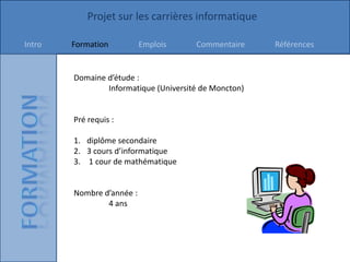 Projet sur les carrières informatique

Intro   Formation          Emplois     Commentaire     Références


        Domaine d’étude :
                Informatique (Université de Moncton)


        Pré requis :

        1. diplôme secondaire
        2. 3 cours d’informatique
        3. 1 cour de mathématique


        Nombre d’année :
                4 ans
 