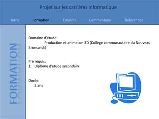 Projet sur les carrières informatique

Intro     Formation        Emplois        Commentaire         Références



        Domaine d’étude:
                 Production et animation 3D (Collège communautaire du Nouveau-
        Brunswick)


        Pré requis:
        1. Diplôme d’étude secondaire


        Durée:
           2 ans
 
