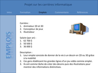 Projet sur les carrières informatique

Intro   Formation            Emplois      Commentaire           Références



        Carrière :
        1. Animateur 2D et 3D
        2. Concepteur de jeux
        3. Illustrateur

        Salaire (par an) :
        1. 62 700 $
        2. 50 500 $
        3. 36 000 $

        Description :
        1. Leur emploi consiste de donner de la vie à un dessin en 2D ou 3D grâce
           à la mobilité
        2. Ces gens établissent les grandes lignes d’un jeu vidéo comme emploi.
        3. Ils ont comme tâche de créer des dessins puis des illustrations pour
           montrer des informations distinctives.
 