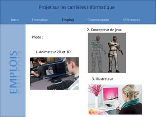 Projet sur les carrières informatique

Intro   Formation        Emplois   Commentaire             Références

                                   2. Concepteur de jeux
        Photo :


          1. Animateur 2D et 3D




                                     3. Illustrateur
 