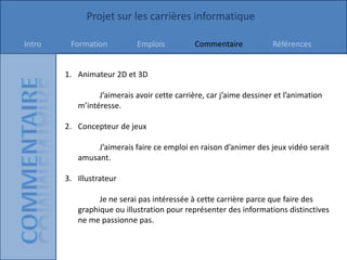 Projet sur les carrières informatique

Intro    Formation          Emplois          Commentaire             Références


        1. Animateur 2D et 3D

                 J’aimerais avoir cette carrière, car j’aime dessiner et l’animation
           m’intéresse.

        2. Concepteur de jeux

                J’aimerais faire ce emploi en raison d’animer des jeux vidéo serait
           amusant.

        3. Illustrateur

                 Je ne serai pas intéressée à cette carrière parce que faire des
           graphique ou illustration pour représenter des informations distinctives
           ne me passionne pas.
 