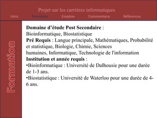 Domaine d’étude Post Secondaire : Génie Informatique, Gestion de projet, Programmation InformatiquePré Requis : Langue principale, Communications et media, Algèbre et géométrie, Calcul, Physique, Sciences humaines, Administration des affaires, Informatique, Technologie de l'informationInstitution et année requis : Université du Nouveau Brunswick à Fredericton pour une durée de 1-3 ans. Pour gestion de projet, il faut allée à l’Université de Dalhousie, mais la durée varie. Pour programmation Informatique, on peut encore aller à Université du Nouveau Brunswick à Fredericton, mais la durée varie.