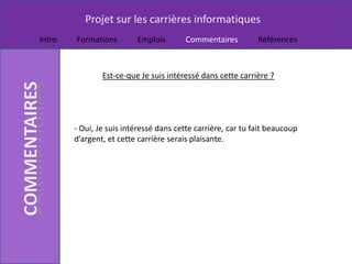 Projet sur les carrières informatiques
Intro   Formations        Emplois       Commentaires          Références



                Est-ce-que Je suis intéressé dans cette carrière ?




        - Oui, Je suis intéressé dans cette carrière, car tu fait beaucoup
        d’argent, et cette carrière serais plaisante.
 