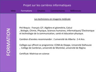Projet sur les carrières informatiques
Intro    Formations        Emplois         Commentaires    Références


                       Les techniciens en imagerie médicale


        Pré-Requis: Français 12e, Algèbre et géométrie, Calcul
        , Biologie, Chimie, Physique, Sciences humaines, Informatiques/ Électronique
        et technologie de la communication, santé et éducation physique.

        Combien d’années recommander: L’université de Alberta : 3-4 Ans.

        Collèges qui offrent ce programme: CCNB de Dieppe, Université Dalhousie
        , Collège de Cambrian, université de Montréal, université de Régina

        Certificat: Maitrisse en science
 
