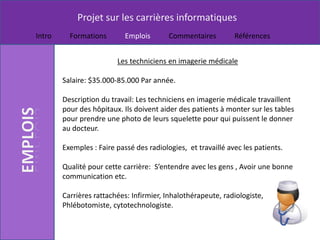 Projet sur les carrières informatiques
Intro     Formations        Emplois       Commentaires         Références


                         Les techniciens en imagerie médicale

        Salaire: $35.000-85.000 Par année.

        Description du travail: Les techniciens en imagerie médicale travaillent
        pour des hôpitaux. Ils doivent aider des patients à monter sur les tables
        pour prendre une photo de leurs squelette pour qui puissent le donner
        au docteur.

        Exemples : Faire passé des radiologies, et travaillé avec les patients.

        Qualité pour cette carrière: S’entendre avec les gens , Avoir une bonne
        communication etc.

        Carrières rattachées: Infirmier, Inhalothérapeute, radiologiste,
        Phlébotomiste, cytotechnologiste.
 