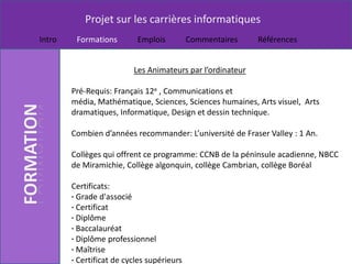 Projet sur les carrières informatiques
Intro    Formations        Emplois          Commentaires    Références


                          Les Animateurs par l’ordinateur

        Pré-Requis: Français 12e , Communications et
        média, Mathématique, Sciences, Sciences humaines, Arts visuel, Arts
        dramatiques, Informatique, Design et dessin technique.

        Combien d’années recommander: L’université de Fraser Valley : 1 An.

        Collèges qui offrent ce programme: CCNB de la péninsule acadienne, NBCC
        de Miramichie, Collège algonquin, collège Cambrian, collège Boréal

        Certificats:
        · Grade d'associé
        · Certificat
        · Diplôme
        · Baccalauréat
        · Diplôme professionnel
        · Maîtrise
        · Certificat de cycles supérieurs
 