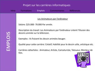 Projet sur les carrières informatiques
Intro     Formations        Emplois        Commentaires          Références


                             Les Animateurs par l’ordinateur

        Salaire: $25.000- 70.000 Par année.

        Description du travail: Les Animateurs par l’ordinateur créent l’illusion des
        dessins animée sur la télévision.

        Exemples : Ils fraisent les dessin animées bouger.

        Qualité pour cette carrière: Créatif, Habilité pour le dessin utile, artistique etc.

        Carrières rattachées: Animateur, Artiste, Caricaturiste, Tatoueur, Monteur de
        film.
 