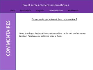 Projet sur les carrières informatiques
Intro    Formations        Emplois       Commentaires         Références


                      Est-ce-que Je suis intéressé dans cette carrière ?




        -Non, Je suis pas intéressé dans cette carrière, car Je suis pas bonne en
        dessin et j’airais pas de patience pour le faire.
 